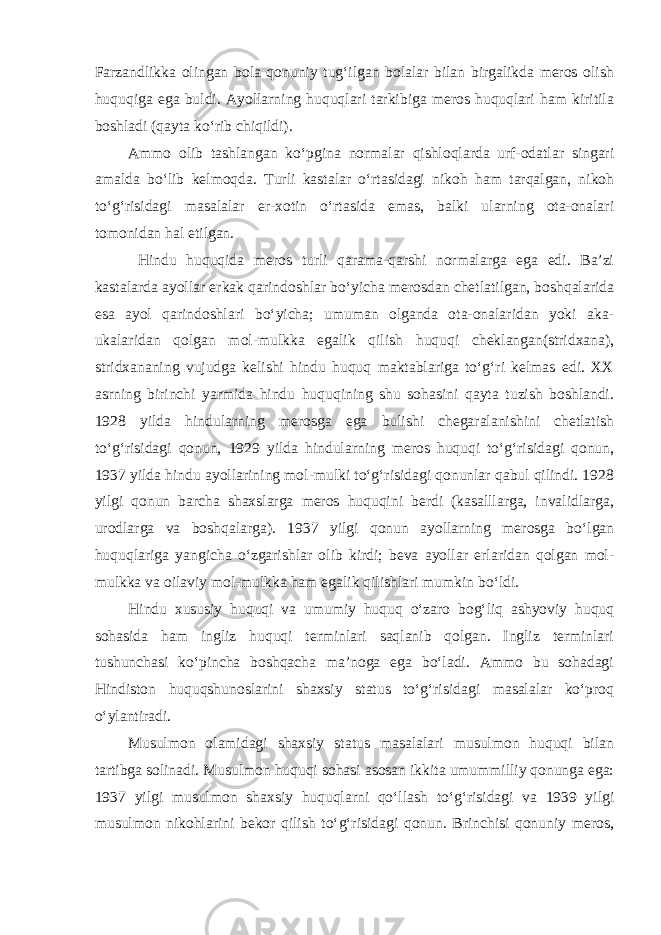 Farzandlikka olingan bola qonuniy tug‘ilgan bolalar bilan birgalikda meros olish huquqiga ega buldi. Ayollarning huquqlari tarkibiga meros huquqlari ham kiritila boshladi (qayta ko‘rib chiqildi). Ammo olib tashlangan ko‘pgina normalar qishloqlarda urf-odatlar singari amalda bo‘lib kelmoqda. Turli kastalar o‘rtasidagi nikoh ham tarqalgan, nikoh to‘g‘risidagi masalalar er-xotin o‘rtasida emas, balki ularning ota-onalari tomonidan hal etilgan. Hindu huquqida meros turli qarama-qarshi normalarga ega edi. Ba’zi kastalarda ayollar erkak qarindoshlar bo‘yicha merosdan chetlatilgan, boshqalarida esa ayol qarindoshlari bo‘yicha; umuman olganda ota-onalaridan yoki aka- ukalaridan qolgan mol-mulkka egalik qilish huquqi cheklangan(stridxana), stridxananing vujudga kelishi hindu huquq maktablariga to‘g‘ri kelmas edi. XX asrning birinchi yarmida hindu huquqining shu sohasini qayta tuzish boshlandi. 1928 yilda hindularning merosga ega bulishi chegaralanishini chetlatish to‘g‘risidagi qonun, 1929 yilda hindularning meros huquqi to‘g‘risidagi qonun, 1937 yilda hindu ayollarining mol-mulki to‘g‘risidagi qonunlar qabul qilindi. 1928 yilgi qonun barcha shaxslarga meros huquqini berdi (kasalllarga, invalidlarga, urodlarga va boshqalarga). 1937 yilgi qonun ayollarning merosga bo‘lgan huquqlariga yangicha o‘zgarishlar olib kirdi; beva ayollar erlaridan qolgan mol- mulkka va oilaviy mol-mulkka ham egalik qilishlari mumkin bo‘ldi. Hindu xususiy huquqi va umumiy huquq o‘zaro bog‘liq ashyoviy huquq sohasida ham ingliz huquqi terminlari saqlanib qolgan. Ingliz terminlari tushunchasi ko‘pincha boshqacha ma’noga ega bo‘ladi. Ammo bu sohadagi Hindiston huquqshunoslarini shaxsiy status to‘g‘risidagi masalalar ko‘proq o‘ylantiradi. Musulmon olamidagi shaxsiy status masalalari musulmon huquqi bilan tartibga solinadi. Musulmon huquqi sohasi asosan ikkita umummilliy qonunga ega: 1937 yilgi musulmon shaxsiy huquqlarni qo‘llash to‘g‘risidagi va 1939 yilgi musulmon nikohlarini bekor qilish to‘g‘risidagi qonun. Brinchisi qonuniy meros, 