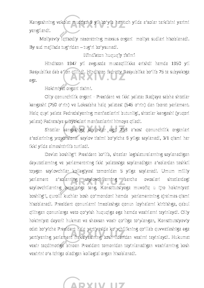 Kengashning vakolat muddati 6 yil bo‘yib har uch yilda a’zolar tarkibini yarimi yangilandi. Moliyaviy iqtisodiy nazoratning maxsus organi moliya sudlari hisoblanadi. By sud majlisda tug‘ridan – tug‘ri bo‘ysunadi. Hindiston huquqiy tizimi Hindiston 1947 yil avgustda mustaqillikka erishdi hamda 1950 yil Respublika deb e’lon qilindi. Hindiston fedrativ Respublika bo‘lib 25 ta subyektga ega. Hokimiyat organi tizimi. Oliy qonunchilik organi - Prezident va ikki palata: Radjeya sabha shtatlar kengashi (250 o‘rin) va Loksabha halq palatasi (545 o‘rin) dan iborat parlament. Halq quyi palata Fedradsiyaning manfaatlarini butunligi, shtatlar kengashi (yuqori palata) Fedratsiya subyektlari manfaatlarini himoya qiladi. Shtatlar kengashiga saylovlar egri 238 a’zosi qonunchilik organlari a’zolarining proporsional saylov tizimi bo‘yicha 6 yilga saylanadi, 3/1 qismi har ikki yilda almashtirilib turiladi. Davlat boshlig‘i Prezident bo‘lib, shtatlar legislaturalarning saylanadigan deputatlarning va parlamentning ikki palatasiga saylanadigan a’zolardan tashkil topgan saylovchilar kollegiyasi tomonidan 5 yilga saylanadi. Umum milliy parlament a’zolarning saylovchilarning barcha ovozlari shtatlardagi saylovchilarning ovozlariga teng. Konstitutsiyaga muvofiq u ijro hokimiyati boshlig‘i, qurolli kuchlar bosh qo‘mondoni hamda parlamentning ajralmas qismi hisoblanadi. Prezident qonunlarni imzolashga qonun loyhalarni kiritishga, qabul qilingan qonunlarga veto qo‘yish huquqiga ega hamda vazirlarni tayinlaydi. Oliy hokimiyat deyarli hukmat va shaxsan vazir qo‘liga to‘plangan, Konstitutsiyaviy odat bo‘yicha Prezident halq partiyasida ko‘pchilikning qo‘llab quvvatlashiga ega partiyaning parlament fraksiyasining bosh lideridan vazirni tayinlaydi. Hukumat vazir taqdimotiga binoan Prezidant tomonidan tayinlanadigan vazirlarning bosh vazirini o‘z ichiga oladigan kollegial organ hisoblanadi. 