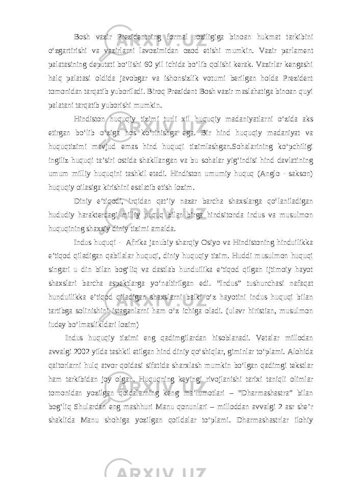 Bosh vazir Prezidentning formal roziligiga binoan hukmat tarkibini o‘zgartirishi va vazirlarni lavozimidan ozod etishi mumkin. Vazir parlament palatasining deputati bo‘lishi 60 yil ichida bo‘lib qolishi kerak. Vazirlar kengashi halq palatasi oldida javobgar va ishonsizlik votumi berilgan holda Prezident tomonidan tarqatib yuboriladi. Biroq Prezident Bosh vazir maslahatiga binoan quyi palatani tarqatib yuborishi mumkin. Hindiston huquqiy tizimi turli xil huquqiy madaniyatlarni o‘zida aks etirgan bo‘lib o‘ziga hos ko‘rinishga ega. Bir hind huquqiy madaniyat va huquqtizimi mavjud emas hind huquqi tizimlashgan.Sohalarining ko‘pchiligi ingiliz huquqi ta’siri ostida shakllangan va bu sohalar yig‘indisi hind davlatining umum milliy huquqini tashkil etadi. Hindiston umumiy huquq (Anglo - sakson) huquqiy oilasiga kirishini esalatib etish lozim. Diniy e’tiqodi, irqidan qat’iy nazar barcha shaxslarga qo‘laniladigan hududiy harakterdagi milliy huquq bilan birga hindsitonda indus va musulmon huquqining shaxsiy diniy tizimi amalda. Indus huquqi - Afrika janubiy sharqiy Osiyo va Hindistoning hinduilikka e’tiqod qiladigan qabilalar huquqi, diniy huquqiy tizim. Huddi musulmon huquqi singari u din bilan bog‘liq va dastlab hunduilika e’tiqod qilgan ijtimoiy hayot shaxslari barcha aspektlarga yo‘naltirilgan edi. “Indus” tushunchasi nafaqat hunduilikka e’tiqod qiladigan shaxslarni balki o‘z hayotini indus huquqi bilan tartibga solinishini istaganlarni ham o‘z ichiga oladi. (ulavr hiristian, musulmon iudey bo‘lmaslikldari lozim) Indus huquqiy tizimi eng qadimgilardan hisoblanadi. Vetalar millodan avvalgi 2002 yilda tashkil etilgan hind diniy qo‘shiqlar, giminlar to‘plami. Alohida qaitorlarni hulq atvor qoidasi sifatida sharxlash mumkin bo‘lgan qadimgi tekstlar ham tarkibidan joy olgan. Huquqning keyingi rivojlanishi tarixi taniqli olimlar tomonidan yozilgan qoidalarning keng ma’lumotlari – “Dharmashastra” bilan bog‘liq Shulardan eng mashhuri Manu qonunlari – milloddan avvalgi 2 asr she’r shaklida Manu shohiga yozilgan qoildalar to‘plami. Dharmashastrlar ilohiy 