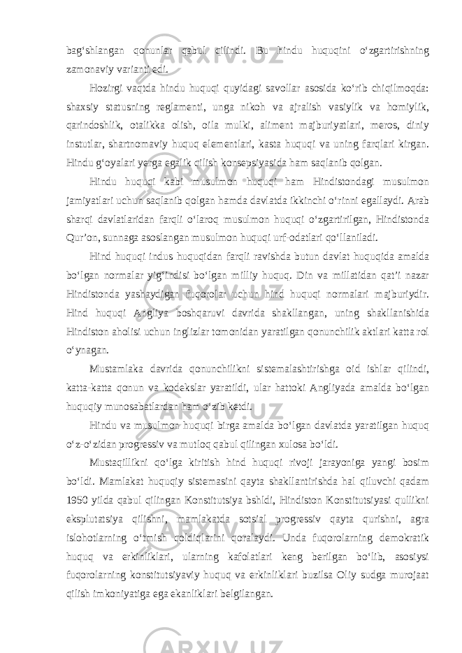 bag‘shlangan qonunlar qabul qilindi. Bu hindu huquqini o‘zgartirishning zamonaviy varianti edi. Hozirgi vaqtda hindu huquqi quyidagi savollar asosida ko‘rib chiqilmoqda: shaxsiy statusning reglamenti, unga nikoh va ajralish vasiylik va homiylik, qarindoshlik, otalikka olish, oila mulki, aliment majburiyatlari, meros, diniy instutlar, shartnomaviy huquq elementlari, kasta huquqi va uning farqlari kirgan. Hindu g‘oyalari yerga egalik qilish konsepsiyasida ham saqlanib qolgan. Hindu huquqi kabi musulmon huquqi ham Hindistondagi musulmon jamiyatlari uchun saqlanib qolgan hamda davlatda ikkinchi o‘rinni egallaydi. Arab sharqi davlatlaridan farqli o‘laroq musulmon huquqi o‘zgartirilgan, Hindistonda Qur’on, sunnaga asoslangan musulmon huquqi urf-odatlari qo‘llaniladi. Hind huquqi indus huquqidan farqli ravishda butun davlat huquqida amalda bo‘lgan normalar yig‘indisi bo‘lgan milliy huquq. Din va millatidan qat’i nazar Hindistonda yashaydigan fuqorolar uchun hind huquqi normalari majburiydir. Hind huquqi Angliya boshqaruvi davrida shakllangan, uning shakllanishida Hindiston aholisi uchun inglizlar tomonidan yaratilgan qonunchilik aktlari katta rol o‘ynagan. Mustamlaka davrida qonunchilikni sistemalashtirishga oid ishlar qilindi, katta-katta qonun va kodekslar yaratildi, ular hattoki Angliyada amalda bo‘lgan huquqiy munosabatlardan ham o‘zib ketdi. Hindu va musulmon huquqi birga amalda bo‘lgan davlatda yaratilgan huquq o‘z-o‘zidan progressiv va mutloq qabul qilingan xulosa bo‘ldi. Mustaqillikni qo‘lga kiritish hind huquqi rivoji jarayoniga yangi bosim bo‘ldi. Mamlakat huquqiy sistemasini qayta shakllantirishda hal qiluvchi qadam 1950 yilda qabul qilingan Konstitutsiya bshldi, Hindiston Konstitutsiyasi qullikni eksplutatsiya qilishni, mamlakatda sotsial progressiv qayta qurishni, agra islohotlarning o‘tmish qoldiqlarini qoralaydi. Unda fuqorolarning demokratik huquq va erkinliklari, ularning kafolatlari keng berilgan bo‘lib, asosiysi fuqorolarning konstitutsiyaviy huquq va erkinliklari buzilsa Oliy sudga murojaat qilish imkoniyatiga ega ekanliklari belgilangan. 