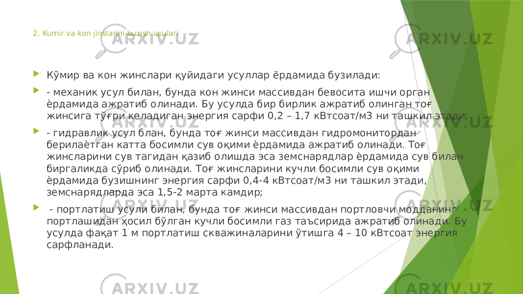 2. Kumir va kon jinslarini buzish usulari  Кўмир ва кон жинслари қуйидаги усуллар ёрдамида бузилади:  - механик усул билан, бунда кон жинси массивдан бевосита ишчи орган ѐрдамида ажратиб олинади. Бу усулда бир бирлик ажратиб олинган тоғ жинсига тўғри келадиган энергия сарфи 0,2 – 1,7 кВтсоат/м3 ни ташкил этади;  - гидравлик усул блан, бунда тоғ жинси массивдан гидромонитордан берилаѐтган катта босимли сув оқими ѐрдамида ажратиб олинади. Тоғ жинсларини сув тагидан қазиб олишда эса земснарядлар ѐрдамида сув билан биргаликда сўриб олинади. Тоғ жинсларини кучли босимли сув оқими ѐрдамида бузишнинг энергия сарфи 0,4-4 кВтсоат/м3 ни ташкил этади, земснарядларда эса 1,5-2 марта камдир;  - портлатиш усули билан, бунда тоғ жинси массивдан портловчи модданинг портлашидан ҳосил бўлган кучли босимли газ таъсирида ажратиб олинади. Бу усулда фақат 1 м портлатиш скважиналарини ўтишга 4 – 10 кВтсоат энергия сарфланади. 