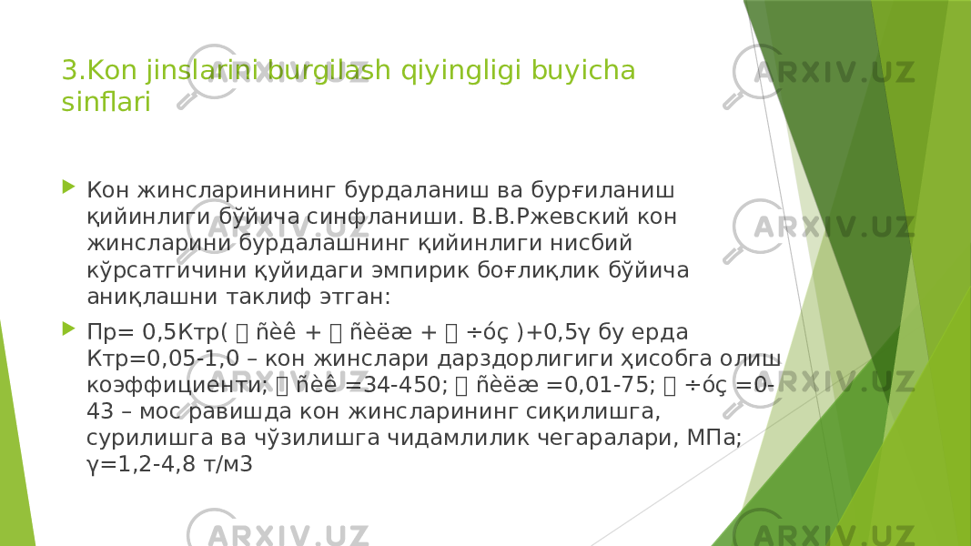 3.Kon jinslarini burgilash qiyingligi buyicha sinflari  Кон жинсларинининг бурдаланиш ва бурғиланиш қийинлиги бўйича синфланиши. В.В.Ржевский кон жинсларини бурдалашнинг қийинлиги нисбий кўрсатгичини қуйидаги эмпирик боғлиқлик бўйича аниқлашни таклиф этган:  Пр= 0,5Ктр(  ñèê +  ñèëæ +  ÷óç )+0,5γ бу ерда Ктр=0,05-1,0 – кон жинслари дарздорлигиги ҳисобга олиш коэффициенти;  ñèê =34-450;  ñèëæ =0,01-75;  ÷óç =0- 43 – мос равишда кон жинсларининг сиқилишга, сурилишга ва чўзилишга чидамлилик чегаралари, МПа; γ=1,2-4,8 т/м3 