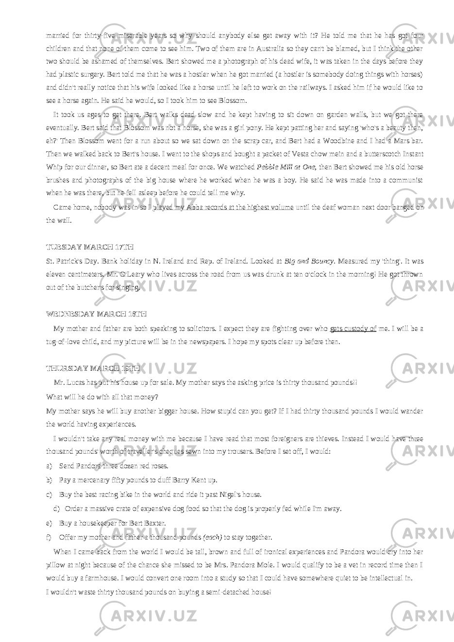 married for thirty-five miserable years so why should anybody else get away with it? He told me that he has got four children and that none of them come to see him. Two of them are in Australia so they can&#39;t be blamed, but I think the other two should be ashamed of themselves. Bert showed me a photograph of his dead wife, it was taken in the days before they had plastic surgery. Bert told me that he was a hostler when he got married (a hostler is somebody doing things with horses) and didn&#39;t really notice that his wife looked like a horse until he left to work on the railways. I asked him if he would like to see a horse again. He said he would, so I took him to see Blossom. It took us ages to get there. Bert walks dead slow and he kept having to sit down on garden walls, but we got there eventually. Bert said that Blossom was not a horse, she was a girl pony. He kept patting her and saying &#39;who&#39;s a beauty then, eh?&#39; Then Blossom went for a run about so we sat down on the scrap car, and Bert had a Woodbine and I had a Mars bar. Then we walked back to Bert&#39;s house. I went to the shops and bought a packet of Vesta chow mein and a butter scotch Instant Whip for our dinner, so Bert ate a decent meal for once. We watched Pebble Mill at One, then Bert showed me his old horse brushes and photographs of the big house where he worked when he was a boy. He said he was made into a communist when he was there, but he fell asleep before he could tell me why. Came home, nobody was in so I played my Abba records at the highest vol ume until the deaf woman next door banged on the wall. TUESDAY MARCH 17TH St. Patrick&#39;s Day. Bank holiday in N. Ireland and Rep. of Ireland. Looked at Big and Bouncy. Measured my &#39;thing&#39;. It was eleven centimeters. Mr. O&#39;Leary who lives across the road from us was drunk at ten o&#39;clock in the morning! He got thrown out of the butcher&#39;s for singing. WEDNESDAY MARCH 18TH My mother and father are both speaking to solicitors. I expect they are fight ing over who gets custody of me. I will be a tug-of-love child, and my picture will be in the newspapers. I hope my spots clear up before then. THURSDAY MARCH 19TH Mr. Lucas has put his house up for sale. My mother says the asking price is thirty thousand pounds!! What will he do with all that money? My mother says he will buy another bigger house. How stupid can you get? If I had thirty thousand pounds I would wander the world having experiences. I wouldn&#39;t take any real money with me because I have read that most fo reigners are thieves. Instead I would have three thousand pounds&#39; worth of traveller&#39;s cheques sewn into my trousers. Before I set off, I would: a) Send Pandora three dozen red roses. b) Pay a mercenary fifty pounds to duff Barry Kent up. c) Buy the best racing bike in the world and ride it past Nigel&#39;s house. d) Order a massive crate of expensive dog food so that the dog is properly fed while I&#39;m away. e) Buy a housekeeper for Bert Baxter. f) Offer my mother and father a thousand pounds (each) to stay together. When I came back from the world I would be tall, brown and full of ironical experiences and Pandora would cry into her pillow at night because of the chance she missed to be Mrs. Pandora Mole. I would qualify to be a vet in record time then I would buy a farmhouse. I would convert one room into a study so that I could have somewhere quiet to be intellectual in. I wouldn&#39;t waste thirty thousand pounds on buying a semi-detached house! 