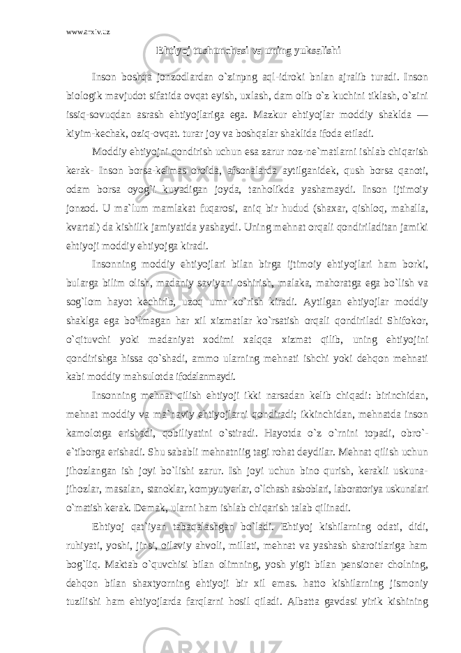 www.arxiv.uz Ehtiyoj tushunchasi va uning yuksalishi Inson boshqa jonzodlardan o`zinpng aql-idroki bnlan ajralib turadi. Inson biologik mavjudot sifatida ovqat eyish, uxlash, dam olib o`z kuchini tiklash, o`zini issiq-sovuqdan asrash ehtiyojlariga ega. Mazkur ehtiyojlar moddiy shaklda — kiyim-kechak, oziq-ovqat. turar joy va boshqalar shaklida ifoda etiladi. Moddiy ehtiyojni qondirish uchun esa zarur noz-ne`matlarni ishlab chiqarish kerak- Inson borsa-kelmas orolda, afsonalarda aytilganidek, qush borsa qanoti, odam borsa oyog`i kuyadigan joyda, tanholikda yashamaydi. Inson ijtimoiy jonzod. U ma`lum mamlakat fuqarosi, aniq bir hudud (shaxar, qishloq, mahalla, kvartal) da kishilik jamiyatida yashaydi. Uning mehnat orqali qondiriladitan jamiki ehtiyoji moddiy ehtiyojga kiradi. Insonning moddiy ehtiyojlari bilan birga ijtimoiy ehtiyojlari ham borki, bularga bilim olish, madaniy saviyani oshirish, malaka, mahoratga ega bo`lish va sog`lom hayot kechirib, uzoq umr ko`rish kiradi. Aytilgan ehtiyojlar moddiy shaklga ega bo`lmagan har xil xizmatlar ko`rsatish orqali qondiriladi Shifokor, o`qituvchi yoki madaniyat xodimi xalqqa xizmat qilib, uning ehtiyojini qondirishga hissa qo`shadi, ammo ularning mehnati ishchi yoki dehqon mehnati kabi moddiy mahsulotda ifodalanmaydi. Insonning mehnat qilish ehtiyoji ikki narsadan kelib chiqadi: birinchidan, mehnat moddiy va ma`naviy ehtiyojlarni qondiradi; ikkinchidan, mehnatda inson kamolotga erishadi, qobiliyatini o`stiradi. Hayotda o`z o`rnini topadi, obro`- e`tiborga erishadi. Shu sababli mehnatniig tagi rohat deydilar. Mehnat qilish uchun jihozlangan ish joyi bo`lishi zarur. Ish joyi uchun bino qurish, kerakli uskuna- jihozlar, masalan, stanoklar, kompyutyerlar, o`lchash asboblari, laboratoriya uskunalari o`rnatish kerak. Demak, ularni ham ishlab chiqarish talab qilinadi. Ehtiyoj qat`iyan tabaqalashgan bo`ladi. Ehtiyoj kishilarning odati, didi, ruhiyati, yoshi, jinsi, oilaviy ahvoli, millati, mehnat va yashash sharoitlariga ham bog`liq. Maktab o`quvchisi bilan olimning, yosh yigit bilan pensioner cholning, dehqon bilan shaxtyorning ehtiyoji bir xil emas. hatto kishilarning jismoniy tuzilishi ham ehtiyojlarda farqlarni hosil qiladi. Albatta gavdasi yirik kishining 