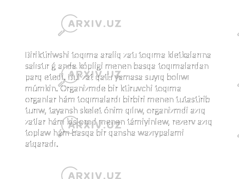 Biriktiriwshi toqıma araliq zatı toqıma kletkalarına salıstır ǵ anda kópligi menen basqa toqımalardan parq etedi. Bul zat qattı yamasa suyıq bolıwı múmkin. Organizmde bir ktiruvchi toqıma organlar hám toqımalardı birbiri menen tutastirib turıw, tayansh skelet ónim qılıw, organizmdi azıq zatlar hám kislorod menen támiyinlew, rezerv azıq toplaw hám basqa bir qansha wazıypalami atqaradı. 