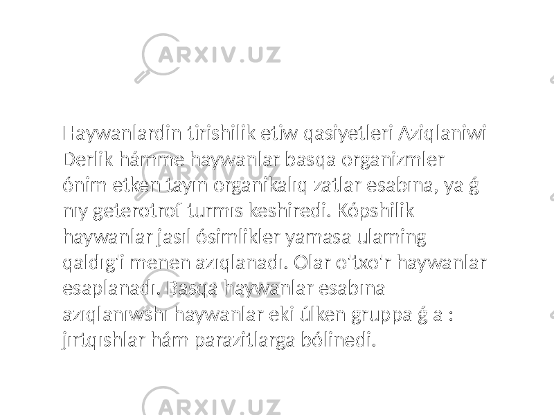 Haywanlardin tirishilik etiw qasiyetleri Aziqlaniwi Derlik hámme haywanlar basqa organizmler ónim etken tayın organikalıq zatlar esabına, ya ǵ nıy geterotrof turmıs keshiredi. Kópshilik haywanlar jasıl ósimlikler yamasa ulaming qaldıg&#39;i menen azıqlanadı. Olar o&#39;txo&#39;r haywanlar esaplanadı. Basqa haywanlar esabına azıqlanıwshı haywanlar eki úlken gruppa ǵ a : jırtqıshlar hám parazitlarga bólinedi. 