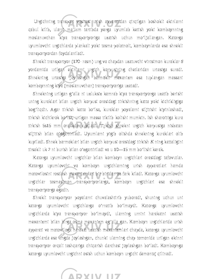   Urgichning transport vositasi urish apparatidan qirqilgan boshokli ekinlarni qabul kilib, ularni ma`lum tartibda yerga uyumlab ketish yoki kombaynning moslanuvchan kiya transportyoriga uzatish uchun mo’ljallangan. Katorga uyumlovchi urgichlarda plankali yoki tasma-polotnoli, kombaynlarda esa shnekli transportyordan foydalaniladi. Shrekli transportyor (120- rasm) ung va chapdan uzatuvchi vintsimon kuraklar 6 yordamida urilgan ekinlarni urgich korpusining chetlaridan urtasiga suradi. Shnekning urtasiga joylashgan barmokli mexanizm esa tuplangan massani kombaynning kiya (moslanuvchan) transportyoriga uzatadi. Shnekning urilgan g’alla ni uzluksiz kamrab kiya transportyorga uzatib berishi uning kuraklari bilan urgich korpusi orasidagi tirkishning katta yoki kichikligiga bog’liqdir. Agar tirkish katta bo’lsa, kuraklar poyalarni siljitishi kiyinlashadi, tirkish kichikrok bo’lsa, urilgan massa tikilib kolishi mumkin. Ish sharoitiga kura tirkish 5 ѕ 15 mm oralikda kuyiladi. Tirkish shnekni urgich korpusiga nisbatan siljitish bilan o’zgartiriladi. Uyumlarni yigib olishda shnekning kuraklari olib kuyiladi. Shnek barmoklari bilan urgich korpusi orasidagi tirkish K ning kattaligini tirsakli uk 2 ni burish bilan o’zgartiriladi va u 10—15 mm bo’lishi kerak. Katorga uyumlovchi urgichlar bilan kombayn urgichlari orasidagi tafovutlar. Katorga uyumlovchi va kombayn urgichlarning urish apparatlari hamda motovilosini rostlash mexanizmlari bir-biridan oz fark kiladi. Katorga uyumlovchi urgichlar tasmasimon transportyorlarga, kombayn urgichlari esa shnekli transportyorga egadir. Shrekli transportyor poyalarni chuvalashtirib yuboradi, shuning uchun uni katorga uyumlovchi urgichlarga o’rnatib bo’lmaydi. Katorga uyumlovchi urgichlarda kiya transportyor bo’lmaydi, ularning urnini harakatni uzatish mexanizmi bilan birga osma mexanizm eg’alla gan. Kombayn urgichlarida urish apparati va motoviloga harakat uzatish mexanizmlari chapda, katorga uyumlovchi urgichlarda esa ungda joylashgan, chunki ularning chap tomonida urilgan ekinni transportyor orqali tashqariga chiqarish darchasi joylashgan bo’ladi. Kombaynga katorga uyumlovchi urgichni osish uchun kombayn urgichi demontaj qilinadi. 