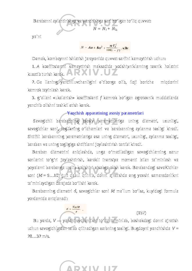   Barabanni aylantirishga va yanchishga sarf bo’lgan to’liq quvvat: N   =   N 1   +   N 2 , ya`ni Demak, kombaynni ishlatish jarayonida quvvat sarfini kamaytirish uchun: 1.   A koeffitsientni kamaytirish maksadida podshipniklarning texnik holatini kuzatib turish kerak. 2.   Ga llaning yanchiluvchanligini e`tiborga olib, iloji boricha miqdorini kamrok tayinlash kerak. 3. g’allani «ukalanish» koeffitsienti f kamrok bo’lgan agrotex nik muddatlarda yanchib olishni tashkil etish kerak. Yanchish apparatining asosiy parametrlari   Savagichli barabanning asosiy parametrlariga uning diametri, uzunligi, savagichlar soni, taglikning o’lchamlari va barabanning aylanma tezligi kiradi. Shtiftli barabanning parametrlariga esa uning diametri, uzunligi, aylanma tezligi, baraban va uning tagligiga shtiftlarni joylashtirish tartibi kiradi. Baraban diametrini aniqlashda, unga o’rnatiladigan savagichlarning zarur sonlarini to’g’ri joylashtirish, kerakli inertsiya momenti bilan ta`minlash va poyalarni barabanga uralib kolishini xisobga olish kerak. Barabandagi savaKichlar soni ( M   =   6…10) juft qabul qilinib, donni ajratishda eng yaxshi samaradorlikni ta`minlaydigan darajada bo’lishi kerak. Barabanning diametri d , savagichlar soni M ma`lum bo’lsa, kuyidagi formula yordamida aniqlanadi: (157)   Bu yerda, V   —   yanchiluvchanlikni to’liq ta`minlab, boshokdagi donni ajratish uchun savagichlardan talab qilinadigan zarbning tezligi. Bugdoyni yanchishda V = 28…32 m/s. 