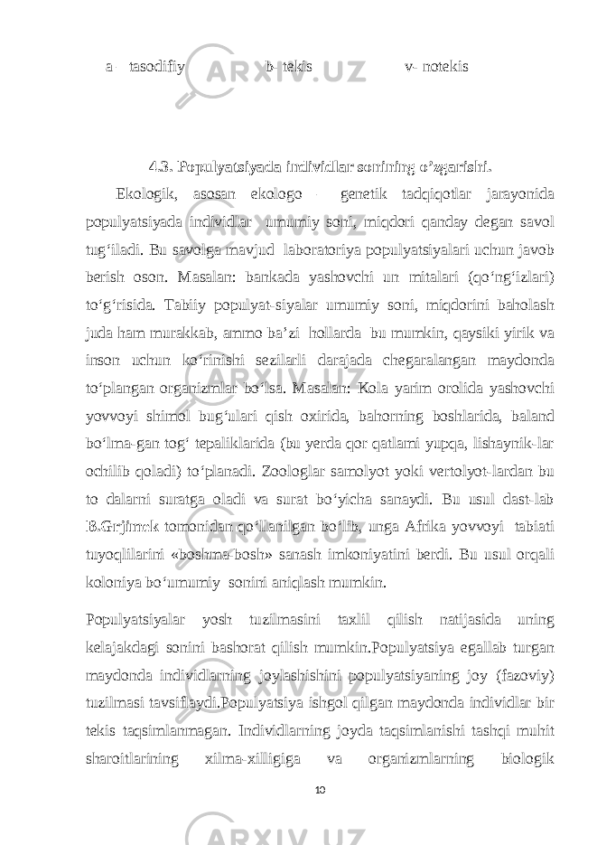  a – tasodifiy b- tekis v- notekis 4.3. Populyatsiyada individlar sonining o’zgarishi. Ekologik, asosan ekologo – genetik tadqiqotlar jarayonida populyatsiyada individlar umumiy soni, miqdori qanday degan savol tug‘iladi. Bu savolga mavjud laboratoriya populyatsiyalari uchun javob berish oson. Masalan: bankada yashovchi un mitalari (qo‘ng‘izlari) to‘g‘risida. Tabiiy populyat-siyalar umumiy soni, miqdorini baholash juda ham murakkab, ammo bа’zi hollarda bu mumkin, qaysiki yirik va inson uchun ko‘rinishi sezilarli darajada chegaralangan maydonda to‘plangan organizmlar bo‘lsa. Masalan: Kola yarim orolida yashovchi yovvoyi shimol bug‘ulari qish oxirida, bahorning boshlarida, baland bo‘lma-gan tog‘ tepaliklarida (bu yerda qor qatlami yupqa, lishaynik-lar ochilib qoladi) to‘planadi. Zoologlar samolyot yoki vertolyot-lardan bu to dalarni suratga oladi va surat bo‘yicha sanaydi. Bu usul dast-lab B.Grjimek tomonidan qo‘llanilgan bo‘lib, unga Afrika yovvoyi tabiati tuyoqlilarini «boshma-bosh» sanash imkoniyatini berdi. Bu usul orqali koloniya bo‘umumiy sonini aniqlash mumkin. Populyatsiyalar yosh tuzilmasini taxlil qilish natijasida uning kelajakdagi sonini bashorat qilish mumkin.Populyatsiya egallab turgan maydonda individlarning joylashishini populyatsiyaning joy (fazoviy) tuzilmasi tavsiflaydi.Populyatsiya ishgol qilgan maydonda individlar bir tekis taqsimlanmagan. Individlarning joyda taqsimlanishi tashqi muhit sharoitlarining xilma-xilligiga va organizmlarning biologik 10 