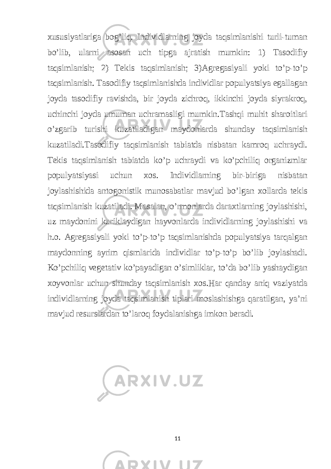 xususiyatlariga bog’liq. Individlarning joyda taqsimlanishi turli-tuman bo’lib, ularni asosan uch tipga ajratish mumkin: 1) Tasodifiy taqsimlanish; 2) Tekis taqsimlanish; 3)Agregasiyali yoki to’p-to’p taqsimlanish. Tasodifiy taqsimlanishda individlar populyatsiya egallagan joyda tasodifiy ravishda, bir joyda zichroq, ikkinchi joyda siyrakroq, uchinchi joyda umuman uchramasligi mumkin.Tashqi muhit sharoitlari o’zgarib turishi kuzatiladigan maydonlarda shunday taqsimlanish kuzatiladi.Tasodifiy taqsimlanish tabiatda nisbatan kamroq uchraydi. Tekis taqsimlanish tabiatda ko’p uchraydi va ko’pchiliq organizmlar populyatsiyasi uchun xos. Individlarning bir-biriga nisbatan joylashishida antogonistik munosabatlar mavjud bo’lgan xollarda tekis taqsimlanish kuzatiladi. Masalan, o’rmonlarda daraxtlarning joylashishi, uz maydonini kuriklaydigan hayvonlarda individlarning joylashishi va h.o. Agregasiyali yoki to’p-to’p taqsimlanishda populyatsiya tarqalgan maydonning ayrim qismlarida individlar to’p-to’p bo’lib joylashadi. Ko’pchiliq vegetativ ko’payadigan o’simliklar, to’da bo’lib yashaydigan xoyvonlar uchun shunday taqsimlanish xos.Har qanday aniq vaziyatda individlarning joyda taqsimlanish tiplari moslashishga qaratilgan, ya’ni mavjud resurslardan to’laroq foydalanishga imkon beradi. 11 