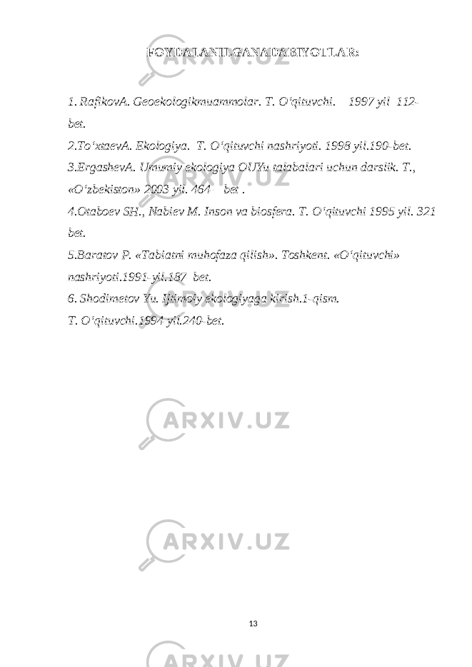 FOYDALANILGANADABIYOTLAR: 1. Rafikov А . Geoekologikmuammolar. T. O‘qituvchi. 1997 yil 112- bet. 2.To‘xtaev А . Ekologiya. T. O‘qituvchi nashriyoti. 1998 yil.190-bet. 3.Ergashev А . Umumiy ekologiya OUYu talabalari uchun darslik. T., «O‘zbekiston» 2003 yil. 464 – bet . 4.Otaboev SH., Nabiev M. Inson va biosfera. T. O‘qituvchi 1995 yil. 321 bet. 5.Baratov P. «Tabiatni muhofaza qilish». Toshkent. «O‘qituvchi» nashriyoti.1991-yil.187–bet. 6. Shodimetov Yu. Ijtimoiy ekologiyaga kirish.1-qism. T. O‘qituvchi.1994 yil.240-bet. 13 