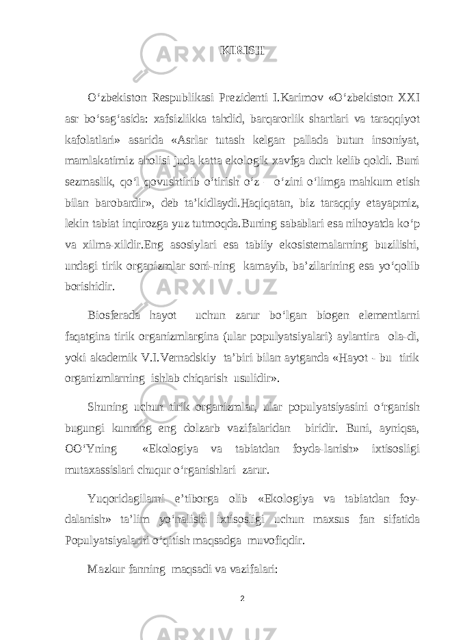 KIRISH O‘zbekiston Respublikasi Prezidenti I.Karimov «O‘zbekiston XXI asr bo‘sag‘asida: xafsizlikka tahdid, barqarorlik shartlari va taraqqiyot kafolatlari» asarida «Asrlar tutash kelgan pallada butun insoniyat, mamlakatimiz aholisi juda katta ekologik xavfga duch kelib qoldi. Buni sezmaslik, qo‘l qovushtirib o‘tirish o‘z – o‘zini o‘limga mahkum etish bilan barobardir», deb tа’kidlaydi.Haqiqatan, biz taraqqiy etayapmiz, lekin tabiat inqirozga yuz tutmoqda.Buning sabablari esa nihoyatda ko‘p va xilma-xildir.Eng asosiylari esa tabiiy ekosistemalarning buzilishi, undagi tirik organizmlar soni-ning kamayib, bа’zilarining esa yo‘qolib borishidir. Biosferada hayot uchun zarur bo‘lgan biogen elementlarni faqatgina tirik organizmlargina (ular populyatsiyalari) aylantira ola-di, yoki akademik V.I.Vernadskiy tа’biri bilan aytganda «Hayot - bu tirik organizmlarning ishlab chiqarish usulidir». Shuning uchun tirik organizmlar, ular populyatsiyasini o‘rganish bugungi kunning eng dolzarb vazifalaridan biridir. Buni, ayniqsa, OO‘Yning «Ekologiya va tabiatdan foyda-lanish» ixtisosligi mutaxassislari chuqur o‘rganishlari zarur. Yuqoridagilarni e’tiborga olib «Ekologiya va tabiatdan foy- dalanish» tа’lim yo‘nalishi ixtisosligi uchun maxsus fan sifatida Populyatsiyalarni o‘qitish maqsadga muvofiqdir. Mazkur fanning maqsadi va vazifalari: 2 