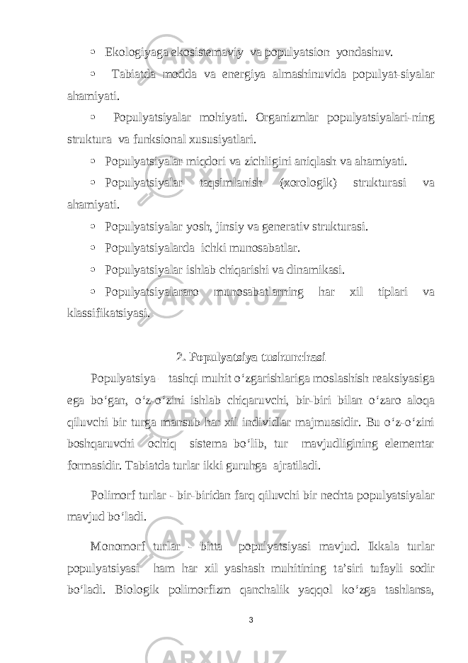  Ekologiyaga ekosistemaviy va populyatsion yondashuv.  Tabiatda modda va energiya almashinuvida populyat-siyalar ahamiyati.  Populyatsiyalar mohiyati. Organizmlar populyatsiyalari-ning struktura va funksional xususiyatlari.  Populyatsiyalar miqdori va zichligini aniqlash va ahamiyati.  Populyatsiyalar taqsimlanish (xorologik) strukturasi va ahamiyati.  Populyatsiyalar yosh, jinsiy va generativ strukturasi.  Populyatsiyalarda ichki munosabatlar.  Populyatsiyalar ishlab chiqarishi va dinamikasi.  Populyatsiyalararo munosabatlarning har xil tiplari va klassifikatsiyasi. 2. Populyatsiya tushunchasi Populyatsiya – tashqi muhit o‘zgarishlariga moslashish reaksiyasiga ega bo‘gan, o‘z-o‘zini ishlab chiqaruvchi, bir-biri bilan o‘zaro aloqa qiluvchi bir turga mansub har xil individlar majmuasidir. Bu o‘z-o‘zini boshqaruvchi ochiq sistema bo‘lib, tur mavjudligining elementar formasidir. Tabiatda turlar ikki guruhga ajratiladi. Polimorf turlar - bir-biridan farq qiluvchi bir nechta populyatsiyalar mavjud bo‘ladi. Monomorf turlar - bitta populyatsiyasi mavjud. Ikkala turlar populyatsiyasi ham har xil yashash muhitining t а ’siri tufayli sodir bo‘ladi. Biologik polimorfizm qanchalik yaqqol ko‘zga tashlansa, 3 