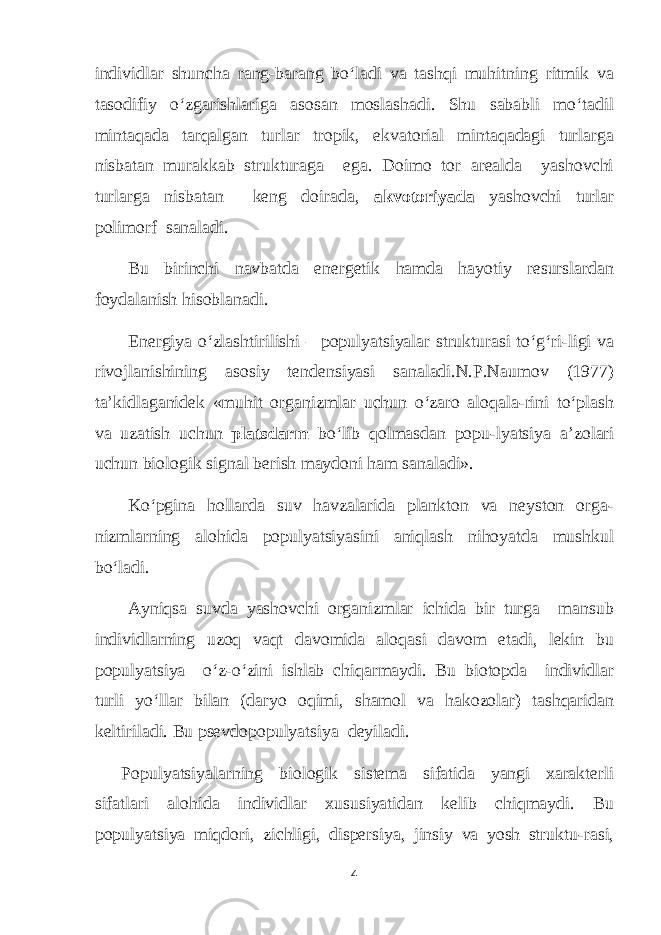 individlar shuncha rang-barang bo‘ladi va tashqi muhitning ritmik va tasodifiy o‘zgarishlariga asosan moslashadi. Shu sababli mo‘tadil mintaqada tarqalgan turlar tropik, ekvatorial mintaqadagi turlarga nisbatan murakkab strukturaga ega. Doimo tor arealda yashovchi turlarga nisbatan keng doirada, akvotoriyada yashovchi turlar polimorf sanaladi. Bu birinchi navbatda energetik hamda hayotiy resurslardan foydalanish hisoblanadi. Energiya o‘zlashtirilishi – populyatsiyalar strukturasi to‘g‘ri-ligi va rivojlanishining asosiy tendensiyasi sanaladi.N.P.Naumov (1977) t а ’kidlaganidek «muhit organizmlar uchun o‘zaro aloqala-rini to‘plash va uzatish uchun platsdarm bo‘lib qolmasdan popu-lyatsiya а ’zolari uchun biologik signal berish maydoni ham sanaladi». Ko‘pgina hollarda suv havzalarida plankton va neyston orga- nizmlarning alohida populyatsiyasini aniqlash nihoyatda mushkul bo‘ladi. Ayniqsa suvda yashovchi organizmlar ichida bir turga mansub individlarning uzoq vaqt davomida aloqasi davom etadi, lekin bu populyatsiya o‘z-o‘zini ishlab chiqarmaydi. Bu biotopda individlar turli yo‘llar bilan (daryo oqimi, shamol va hakozolar) tashqaridan keltiriladi. Bu psevdopopulyatsiya deyiladi. Populyatsiyalarning biologik sistema sifatida yangi xarakterli sifatlari alohida individlar xususiyatidan kelib chiqmaydi. Bu populyatsiya miqdori, zichligi, dispersiya, jinsiy va yosh struktu-rasi, 4 