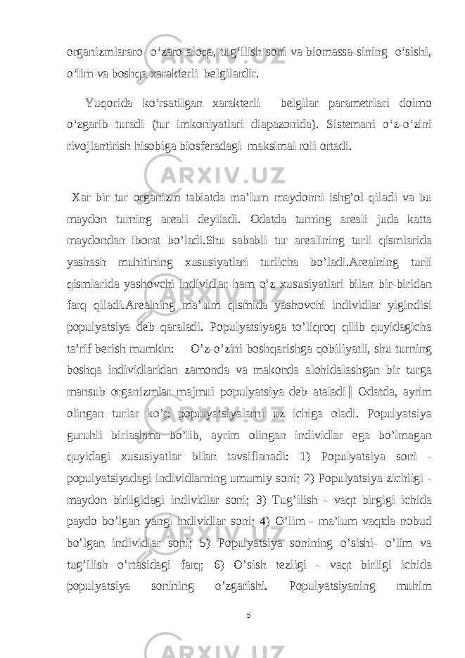 organizmlararo o‘zaro aloqa, tug‘ilish soni va biomassa-sining o‘sishi, o‘lim va boshqa xarakterli belgilardir. Yuqorida ko‘rsatilgan xarakterli belgilar parametrlari doimo o‘zgarib turadi (tur imkoniyatlari diapazonida). Sistemani o‘z-o‘zini rivojlantirish hisobiga biosferadagi maksimal roli ortadi. Xar bir tur organizm tabiatda ma’lum maydonni ishg’ol qiladi va bu maydon turning areali deyiladi. Odatda turning areali juda katta maydondan iborat bo’ladi.Shu sababli tur arealining turli qismlarida yashash muhitining xususiyatlari turlicha bo’ladi.Arealning turli qismlarida yashovchi individlar ham o’z xususiyatlari bilan bir-biridan farq qiladi.Arealning ma’lum qismida yashovchi individlar yigindisi populyatsiya deb qaraladi. Populyatsiyaga to’liqroq qilib quyidagicha ta’rif berish mumkin: ―O’z-o’zini boshqarishga qobiliyatli, shu turning boshqa individlaridan zamonda va makonda alohidalashgan bir turga mansub organizmlar majmui populyatsiya deb ataladi ‖ Odatda, ayrim olingan turlar ko’p populyatsiyalarni uz ichiga oladi. Populyatsiya guruhli birlashma bo’lib, ayrim olingan individlar ega bo’lmagan quyidagi xususiyatlar bilan tavsiflanadi: 1) Populyatsiya soni - populyatsiyadagi individlarning umumiy soni; 2) Populyatsiya zichligi - maydon birligidagi individlar soni; 3) Tug’ilish - vaqt birgigi ichida paydo bo’lgan yangi individlar soni; 4) O’lim - ma’lum vaqtda nobud bo’lgan individlar soni; 5) Populyatsiya sonining o’sishi- o’lim va tug’ilish o’rtasidagi farq; 6) O’sish tezligi - vaqt birligi ichida populyatsiya sonining o’zgarishi. Populyatsiyaning muhim 5 