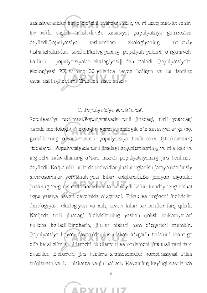 xususiyatlaridan biri o’z-o’zini boshqarishidir, ya’ni uzoq muddat sonini bir xilda saqlab turishidir.Bu xususiyat populyatsiya gomeostazi deyiladi.Populyatsiya tushunchasi ekologiyaning markaziy tushunchalaridan biridir.Ekologiyaning populyatsiyalarni o’rganuvchi bo’limi ―populyatsiyalar ekologiyasi ‖ deb ataladi. Populyatsiyalar ekologiyasi XX-asrning 30-yillarida paydo bo’lgan va bu fanning asoschisi ingliz olimi Ch.Elton hisoblanadi. 3. Populyatsiya strukturasi. Populyatsiya tuzilmasi.Populyatsiyada turli jinsdagi, turli yoshdagi hamda morfologik, fiziologik, genetik, etologik o’z xususiyatlariga ega guruhlarning o’zaro nisbati populyatsiya tuzilmasini (strukturasini) ifodalaydi. Populyatsiyada turli jinsdagi organizmlarning, ya’ni erkak va urg’ochi individlarning o’zaro nisbati populyatsiyaning jins tuzilmasi deyiladi. Ko’pchilik turlarda individlar jinsi uruglanish jarayonida jinsiy xromosomalar kombinatsiyasi bilan aniqlanadi.Bu jarayon zigotalar jinsining teng nisbatda bo’lishini ta’minlaydi.Lekin bunday teng nisbat populyatsiya hayoti davomida o’zgaradi. Erkak va urg’ochi individlar fiziologiyasi, ekologiyasi va xulq atvori bilan bir biridan farq qiladi. Natijada turli jinsdagi individlarning yashab qolish imkoniyatlari turlicha bo’ladi.Binobarin, jinslar nisbati ham o’zgarishi mumkin. Populyatsiya hayoti davomida jins nisbati o’zgarib turishini inobatga olib ba’zi olimlar birlamchi, ikkilamchi va uchlamchi jins tuzilmani farq qiladilar. Birlamchi jins tuzilma xromosomalar kombinasiyasi bilan aniqlanadi va 1:1 nisbatga yaqin bo’ladi. Hayotning keyingi davrlarida 6 