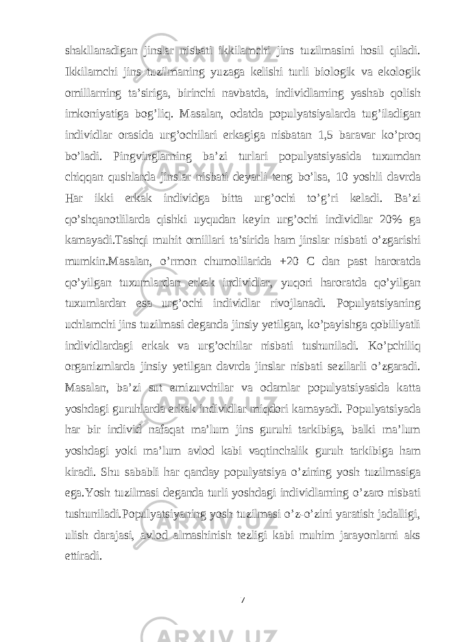 shakllanadigan jinslar nisbati ikkilamchi jins tuzilmasini hosil qiladi. Ikkilamchi jins tuzilmaning yuzaga kelishi turli biologik va ekologik omillarning ta’siriga, birinchi navbatda, individlarning yashab qolish imkoniyatiga bog’liq. Masalan, odatda populyatsiyalarda tug’iladigan individlar orasida urg’ochilari erkagiga nisbatan 1,5 baravar ko’proq bo’ladi. Pingvinglarning ba’zi turlari populyatsiyasida tuxumdan chiqqan qushlarda jinslar nisbati deyarli teng bo’lsa, 10 yoshli davrda Har ikki erkak individga bitta urg’ochi to’g’ri keladi. Ba’zi qo’shqanotlilarda qishki uyqudan keyin urg’ochi individlar 20% ga kamayadi.Tashqi muhit omillari ta’sirida ham jinslar nisbati o’zgarishi mumkin.Masalan, o’rmon chumolilarida +20 C dan past haroratda qo’yilgan tuxumlardan erkak individlar, yuqori haroratda qo’yilgan tuxumlardan esa urg’ochi individlar rivojlanadi. Populyatsiyaning uchlamchi jins tuzilmasi deganda jinsiy yetilgan, ko’payishga qobiliyatli individlardagi erkak va urg’ochilar nisbati tushuniladi. Ko’pchiliq organizmlarda jinsiy yetilgan davrda jinslar nisbati sezilarli o’zgaradi. Masalan, ba’zi sut emizuvchilar va odamlar populyatsiyasida katta yoshdagi guruhlarda erkak individlar miqdori kamayadi. Populyatsiyada har bir individ nafaqat ma’lum jins guruhi tarkibiga, balki ma’lum yoshdagi yoki ma’lum avlod kabi vaqtinchalik guruh tarkibiga ham kiradi. Shu sababli har qanday populyatsiya o’zining yosh tuzilmasiga ega.Yosh tuzilmasi deganda turli yoshdagi individlarning o’zaro nisbati tushuniladi.Populyatsiyaning yosh tuzilmasi o’z-o’zini yaratish jadalligi, ulish darajasi, avlod almashinish tezligi kabi muhim jarayonlarni aks ettiradi. 7 