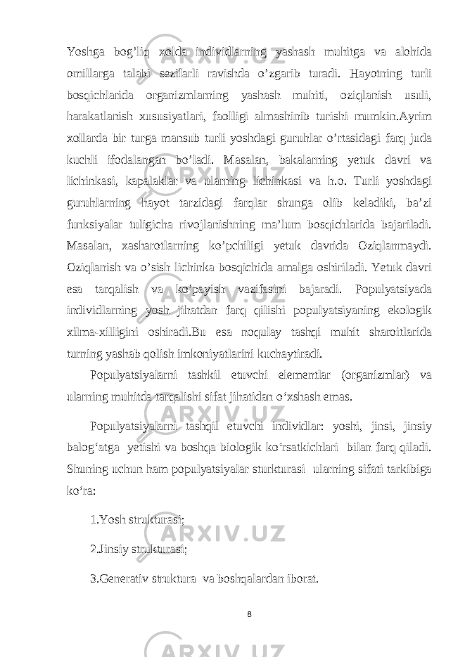 Yoshga bog’liq xolda individlarning yashash muhitga va alohida omillarga talabi sezilarli ravishda o’zgarib turadi. Hayotning turli bosqichlarida organizmlarning yashash muhiti, oziqlanish usuli, harakatlanish xususiyatlari, faolligi almashinib turishi mumkin.Ayrim xollarda bir turga mansub turli yoshdagi guruhlar o’rtasidagi farq juda kuchli ifodalangan bo’ladi. Masalan, bakalarning yetuk davri va lichinkasi, kapalaklar va ularning lichinkasi va h.o. Turli yoshdagi guruhlarning hayot tarzidagi farqlar shunga olib keladiki, ba’zi funksiyalar tuligicha rivojlanishning ma’lum bosqichlarida bajariladi. Masalan, xasharotlarning ko’pchiligi yetuk davrida Oziqlanmaydi. Oziqlanish va o’sish lichinka bosqichida amalga oshiriladi. Yetuk davri esa tarqalish va ko’payish vazifasini bajaradi. Populyatsiyada individlarning yosh jihatdan farq qilishi populyatsiyaning ekologik xilma-xilligini oshiradi.Bu esa noqulay tashqi muhit sharoitlarida turning yashab qolish imkoniyatlarini kuchaytiradi. Populyatsiyalarni tashkil etuvchi elementlar (organizmlar) va ularning muhitda tarqalishi sifat jihatidan o‘xshash emas. Populyatsiyalarni tashqil etuvchi individlar: yoshi, jinsi, jinsiy balog‘atga yetishi va boshqa biologik ko‘rsatkichlari bilan farq qiladi. Shuning uchun ham populyatsiyalar sturkturasi ularning sifati tarkibiga ko‘ra: 1.Yosh strukturasi; 2.Jinsiy strukturasi; 3.Generativ struktura va boshqalardan iborat. 8 