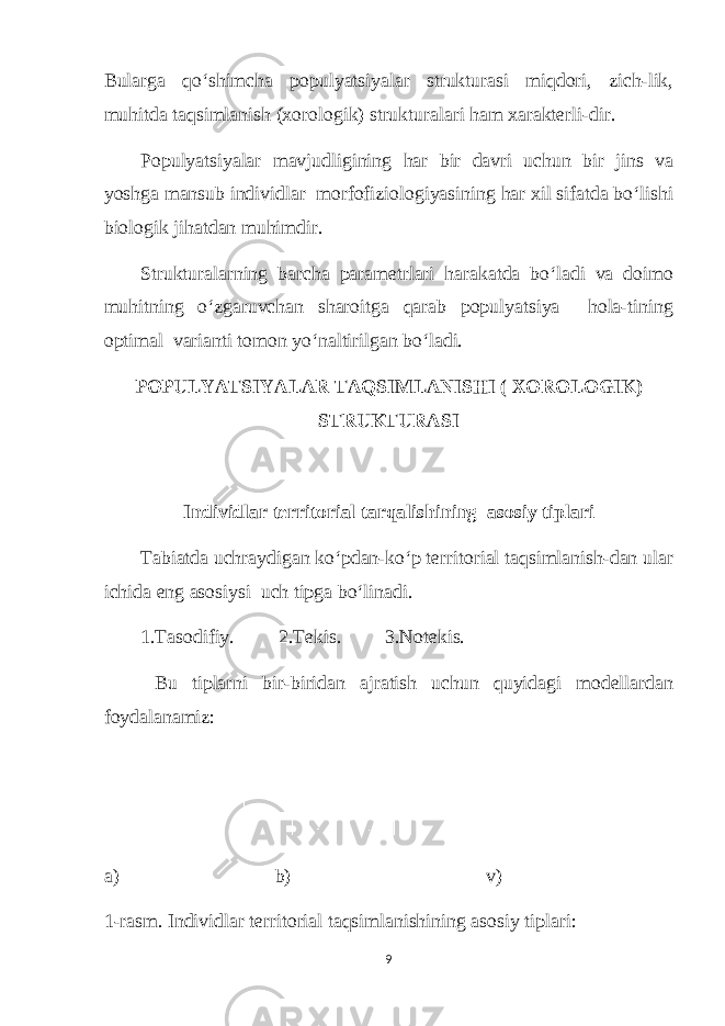 Bularga qo‘shimcha populyatsiyalar strukturasi miqdori, zich-lik, muhitda taqsimlanish (xorologik) strukturalari ham xarakterli-dir. Populyatsiyalar mavjudligining har bir davri uchun bir jins va yoshga mansub individlar morfofiziologiyasining har xil sifatda bo‘lishi biologik jihatdan muhimdir. Strukturalarning barcha parametrlari harakatda bo‘ladi va doimo muhitning o‘zgaruvchan sharoitga qarab populyatsiya hola-tining optimal varianti tomon yo‘naltirilgan bo‘ladi. POPULYATSIYALAR TAQSIMLANISHI ( XOROLOGIK) STRUKTURASI Individlar territorial tarqalishining asosiy tiplari Tabiatda uchraydigan ko‘pdan-ko‘p territorial taqsimlanish-dan ular ichida eng asosiysi uch tipga bo‘linadi. 1.Tasodifiy. 2.Tekis. 3.Notekis. Bu tiplarni bir-biridan ajratish uchun quyidagi modellardan foydalanamiz: а ) b) v) 1-rasm. Individlar territorial taqsimlanishining asosiy tiplari: 9 