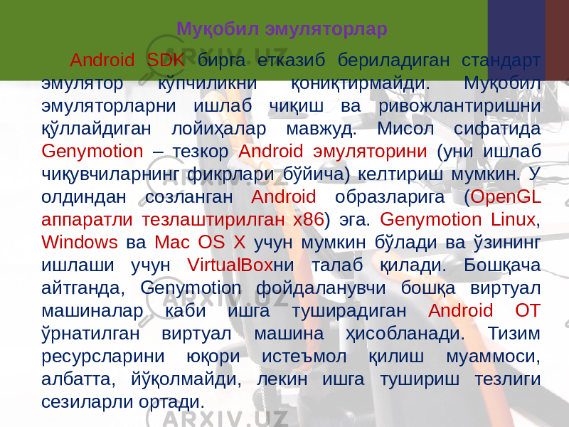 Муқобил эмуляторлар Android SDK бирга етказиб бериладиган стандарт эмулятор кўпчиликни қониқтирмайди. Муқобил эмуляторларни ишлаб чиқиш ва ривожлантиришни қўллайдиган лойиҳалар мавжуд. Мисол сифатида Genymotion – тезкор Android эмуляторини (уни ишлаб чиқувчиларнинг фикрлари бўйича) келтириш мумкин. У олдиндан созланган Android образларига ( OpenGL аппаратли тезлаштирилган x86 ) эга. Genymotion Linux , Windows ва Mac OS X учун мумкин бўлади ва ўзининг ишлаши учун VirtualBox ни талаб қилади. Бошқача айтганда, Genymotion фойдаланувчи бошқа виртуал машиналар каби ишга туширадиган Android ОТ ўрнатилган виртуал машина ҳисобланади. Тизим ресурсларини юқори истеъмол қилиш муаммоси, албатта, йўқолмайди, лекин ишга тушириш тезлиги сезиларли ортади. 
