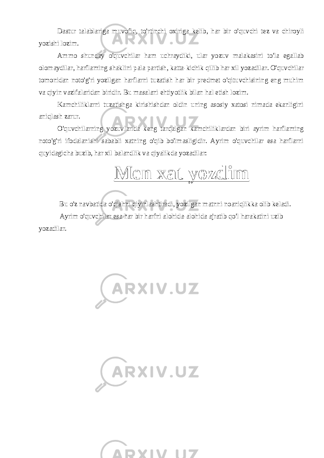 Dastur talablariga muvofiq , to &#39; rtinchi oxiriga kelib , har bir o &#39; quvchi tez va chiroyli yozishi lozim . Ammo shunday o&#39;quvchilar ham uchraydiki, ular yozuv malakasini to&#39;la egallab olomaydilar, harflaming shaklini pala partish, katta-kichik qilib har xil yozadilar. O&#39;quvchilar tomonidan noto&#39;g&#39;ri yozilgan harflarni tuzatish har bir predmet o&#39;qituvchisining eng muhim va qiyin vazifalaridan biridir. Bu masalani ehtiyotlik bilan hal etish lozim. Kamchiliklarni tuzatishga kirishishdan oldin uning asosiy xatosi nimada ekanligini aniqlash zarur. O&#39;quvchilarning yozuvlarida keng tarqalgan kamchiliklardan biri ayrim harflaming noto&#39;g&#39;ri ifodalanishi sababli xatning o&#39;qib bo&#39;lmasligidir. Ayrim o&#39;quvchilar esa harflarni quyidagicha buzib, har xil balandlik va qiyalikda yozadilar: Men xat yozdim Bu o&#39;z navbatida o&#39;qishni qiyinlashtiradi, yozilgan matnni noaniqlikka olib keladi. Ayrim o&#39;quvchilar esa har bir harfni alohida-alohida ajratib qo&#39;l harakatini uzib yozadilar. 