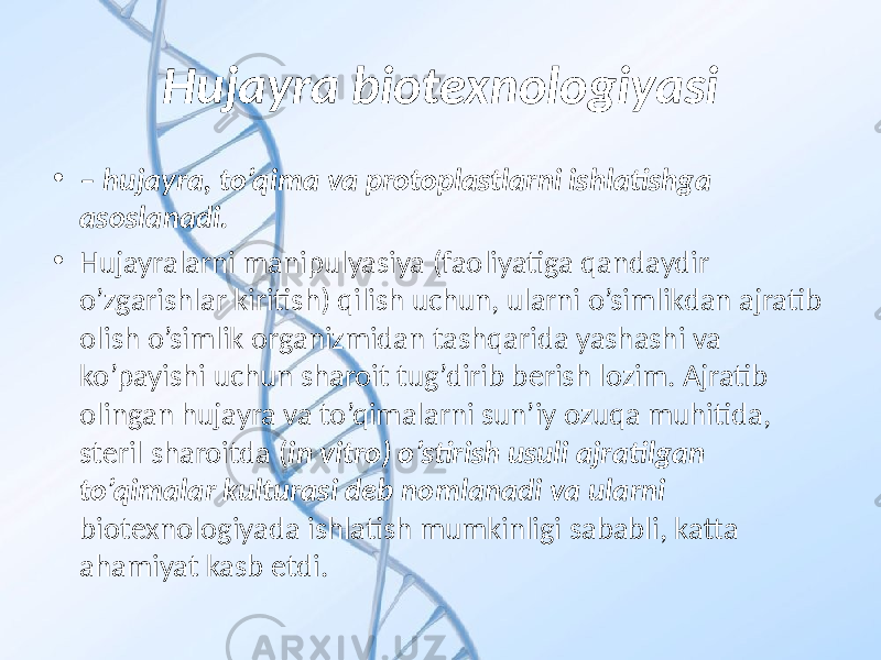 Hujayra biotexnologiyasi • – hujayra, to’qima va protoplastlarni ishlatishga asoslanadi. • Hujayralarni manipulyasiya (faoliyatiga qandaydir o’zgarishlar kiritish) qilish uchun, ularni o’simlikdan ajratib olish o’simlik organizmidan tashqarida yashashi va ko’payishi uchun sharoit tug’dirib berish lozim. Ajratib olingan hujayra va to’qimalarni sun’iy ozuqa muhitida, steril sharoitda ( in vitro) o’stirish usuli ajratilgan to’qimalar kulturasi deb nomlanadi va ularni biotexnologiyada ishlatish mumkinligi sababli, katta ahamiyat kasb etdi. 