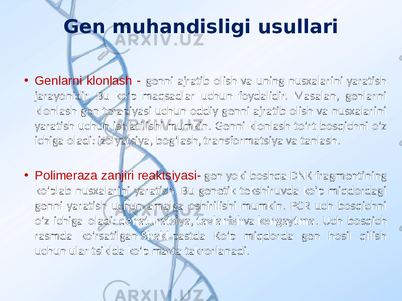 Gen muhandisligi usullari • Genlarni klonlash - genni ajratib olish va uning nusxalarini yaratish jarayonidir. Bu ko&#39;p maqsadlar uchun foydalidir. Masalan, genlarni klonlash gen terapiyasi uchun oddiy genni ajratib olish va nusxalarini yaratish uchun ishlatilishi mumkin. Genni klonlash to&#39;rt bosqichni o&#39;z ichiga oladi: izolyatsiya, bog&#39;lash, transformatsiya va tanlash. • Polimeraza zanjiri reaktsiyasi- gen yoki boshqa DNK fragmentining ko&#39;plab nusxalarini yaratish. Bu genetik tekshiruvda ko’p miqdordagi genni yaratish uchun amalga oshirilishi mumkin. PCR uch bosqichni o&#39;z ichiga oladi: denaturatsiya , tavlanish va kengaytma . Uch bosqich rasmda ko&#39;rsatilgan Shakl pastda Ko&#39;p miqdorda gen hosil qilish uchun ular tsiklda ko&#39;p marta takrorlanadi. 