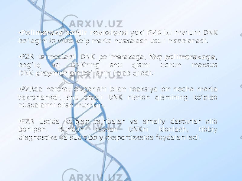 • Polimeraza zanjir reaksiyasi  yoki  PZR  bu maʼlum DNK boʻlagini  in vitro  koʻp marta nusxalash usuli hisoblanadi. • PZR termostabil DNK polimerazaga,  Taq  polimerazaga , bogʻliq va DNKning shu qismi uchun maxsus DNK  praymerlari  boʻlishini talab qiladi. • PZRda harorat oʻzgarishi bilan reaksiya bir necha marta takrorlanadi, shu orqali DNK nishon qismining koʻplab nusxalarini olish mumkin. • PZR ustida koʻplab tajribalar va amaliy dasturlar olib borilgan. Bundan asosan DNKni klonlash, tibbiy diagnostika va sud-tibbiy ekspertizasida foydalaniladi. 