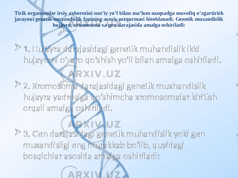 Tirik organizmlar irsiy axborotini sun’iy yo’l bilan ma’lum maqsadga muvofiq o’zgartirish jarayoni genetik muxandislik fanining asosiy ustqurmasi hisoblanadi. Genetik muxandislik hujayra, xromosoma va gen darajasida amalga oshiriladi:  1. Hujayra darajasidagi genetik muhandislik ikki hujayrani o’zaro qo’shish yo’li bilan amalga oshiriladi.  2. Xromosoma darajasidagi genetik muxhandislik hujayra yadrosiga qo’shimcha xromosomalar kiritish orqali amalga oshiriladi.  3. Gen darajasidagi genetik muhandislik yoki gen muxandisligi eng murakkab bo’lib, quyidagi bosqichlar asosida amalga oshiriladi: 