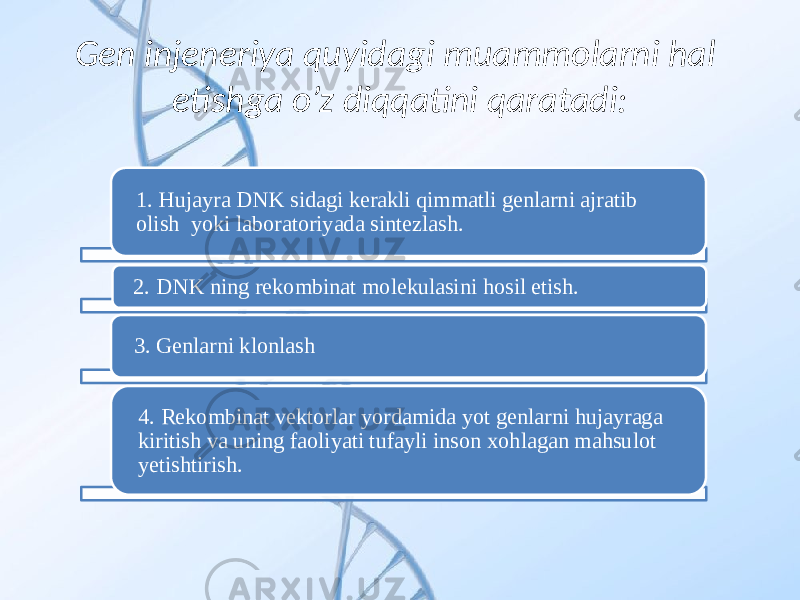 Gen injeneriya quyidagi muammolarni hal etishga o’z diqqatini qaratadi: 1. Hujayra DNK sidagi kerakli qimmatli genlarni ajratib olish yoki laboratoriyada sintezlash. 2. DNK ning rekombinat molekulasini hosil etish. 3. Genlarni klonlash 4. Rekombinat vektorlar yordamida yot genlarni hujayraga kiritish va uning faoliyati tufayli inson xohlagan mahsulot yetishtirish. 