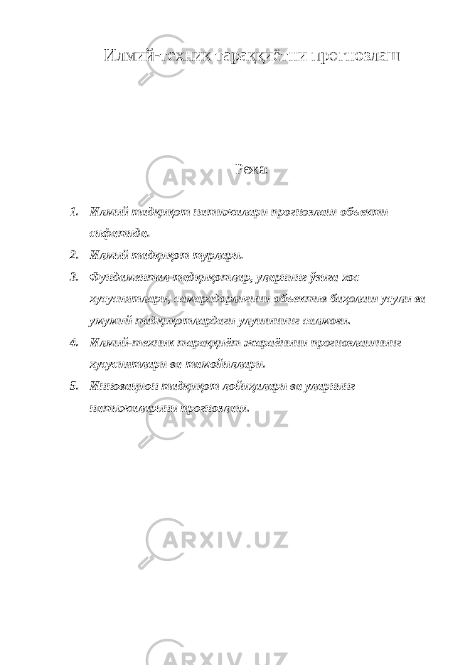 Илмий-техник тараққиётни прогнозлаш Режа: 1. Илмий тадқиқот натижалари прогнозлаш объекти сифатида. 2. Илмий тадқиқот турлари. 3. Фундаментал тадқиқотлар, уларнинг ўзига хос хусусиятлари, самарадорлигини объектив баҳолаш усули ва умумий тадқиқотлардаги улушининг салмоғи. 4. Илмий-техник тараққиёт жараёнини прогнозлашнинг хусусиятлари ва тамойиллари. 5. Инновацион тадқиқот лойиҳалари ва уларнинг натижаларини прогнозлаш. 