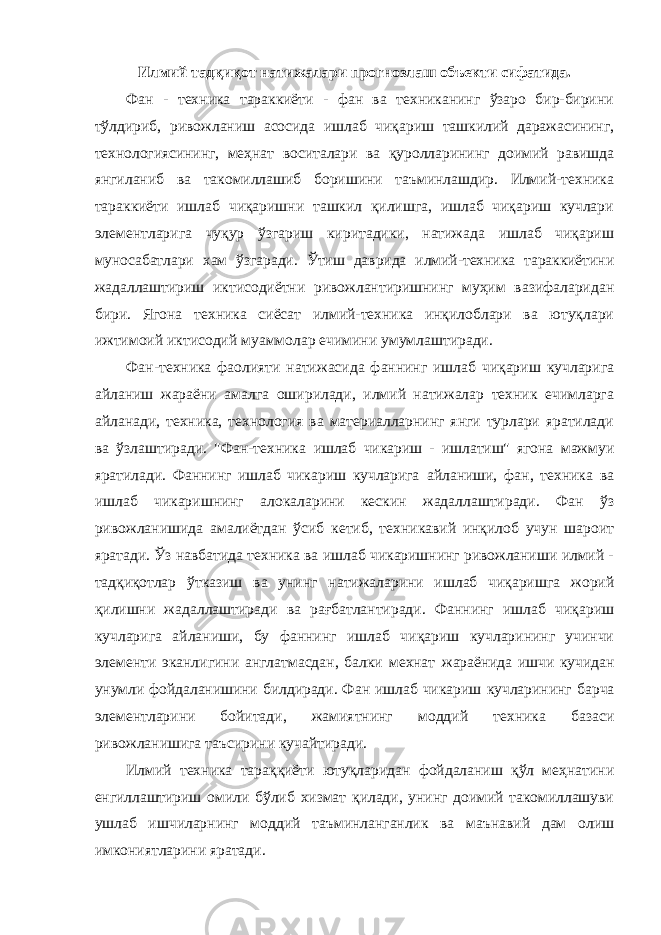 Илмий тадқиқот натижалари прогнозлаш объекти сифатида. Фан - техника тараккиёти - фан ва техниканинг ўзаро бир-бирини тўлдириб, ривожланиш асосида ишлаб чиқариш ташкилий даражасининг, технологиясининг, меҳнат воситалари ва қуролларининг доимий равишда янгиланиб ва такомиллашиб боришини таъминлашдир. Илмий-техника тараккиёти ишлаб чиқаришни ташкил қилишга, ишлаб чиқариш кучлари элементларига чуқур ўзгариш киритадики, натижада ишлаб чиқариш муносабатлари хам ўзгаради. Ўтиш даврида илмий-техника тараккиётини жадаллаштириш иктисодиётни ривожлантиришнинг муҳим вазифаларидан бири. Ягона техника сиёсат илмий-техника инқилоблари ва ютуқлари ижтимоий иктисодий муаммолар ечимини умумлаштиради. Фан-техника фаолияти натижасида фаннинг ишлаб чиқариш кучларига айланиш жараёни амалга оширилади, илмий натижалар техник ечимларга айланади, техника, технология ва материалларнинг янги турлари яратилади ва ўзлаштиради. &#34;Фан-техника ишлаб чикариш - ишлатиш&#34; ягона мажмуи яратилади. Фаннинг ишлаб чикариш кучларига айланиши, фан, техника ва ишлаб чикаришнинг алокаларини кескин жадаллаштиради. Фан ўз ривожланишида амалиётдан ўсиб кетиб, техникавий инқилоб учун шароит яратади. Ўз навбатида техника ва ишлаб чикаришнинг ривожланиши илмий - тадқиқотлар ўтказиш ва унинг натижаларини ишлаб чиқаришга жорий қилишни жадаллаштиради ва рағбатлантиради. Фаннинг ишлаб чиқариш кучларига айланиши, бу фаннинг ишлаб чиқариш кучларининг учинчи элементи эканлигини англатмасдан, балки мехнат жараёнида ишчи кучидан унумли фойдаланишини билдиради. Фан ишлаб чикариш кучларининг барча элементларини бойитади, жамиятнинг моддий техника базаси ривожланишига таъсирини кучайтиради. Илмий техника тараққиёти ютуқларидан фойдаланиш қўл меҳнатини енгиллаштириш омили бўлиб хизмат қилади, унинг доимий такомиллашуви ушлаб ишчиларнинг моддий таъминланганлик ва маънавий дам олиш имкониятларини яратади. 