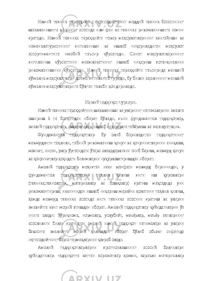 Илмий техник тараққиёти, иқтисодиётнинг моддий техник базасининг шаклланишига ва унинг асосида илм-фан ва техника ривожланишига замин яратади. Илмий техника тараққиёти товар маҳсулотларнинг кенгайиши ва номенклатурасининг янгиланиши ва ишлаб чиқариладиган маҳсулот ассортиментига ижобий таъсир кўрсатади. Санот маҳсулотларининг янгиланиш кўрсатгичи маамлакатнинг ишлаб чиқариш потенциалини ривожланишини кўрсатади. Илмий техника тараққиёти таъсирида маиший хўжалик маҳсулотлари доимо янгиланиб туради, бу билан аҳолининг маиший хўжалик маҳсулотларига бўлган талаби қондирилади. Илмий тадқиқот турлари. Илмий техника тараққиётини шаклланиши ва уларнинг натижаларини амалга ошириш 5 та босқичдан иборат бўлади, яъни фундаментал тадқиқотлар, амалий тадқиқотлар, ишланмалар, ишлаб чиқаришга тайёрлаш ва эксплуатация. Фундаментал тадқиқотлар- бу олиб бориладиган тадқиқотнинг мавжудлиги таҳлили, табиий ривожланиш қонун ва қонуниятларини аниқлаш, жамият, инсон, улар ўртасидаги ўзаро алоқадорликни очиб бериш, мавжуд қонун ва қонуниятлар ҳақидаги билимларни чуқурлаштиришдан иборат. Амалий тадқиқотлар моҳиятан икки вазифаси мавжуд: биринчидан, у фундаментал тадқиқотларни таҳлил қилиш янги иш қуроллари (техника,технология, материаллар ва бошқалар) яратиш мақсадида уни ривожлантириш; иккинчидан ишлаб чиқариш жараёни ҳолатини таҳлил қилиш, ҳамда мавжуд техника асосида янги техника асосини яратиш ва уларни амалиётга кенг жорий этишдан иборат. Амалий тадқиқотлар қуйидагиларни ўз ичига олади: йўриқнома, нормалар, услубиёт, меъёрлар, меъёр актларнинг асослилиги билан яратилган амалий илмий тадқиқот натижалари ва уларни бевосита амалиётга жорий қилишдан иборат бўлиб объект сифатида иқтисодиётнинг барча тармоқларини қамраб олади. Амалий тадқиқотларларни прогнозлашнинг асосий белгилари қуйидагилар: тадқиқотга кетган харажатлар ҳажми, керакли материаллар 