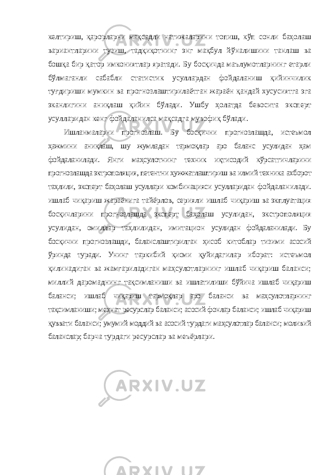 келтириш, қарорларни мақсадли натижаларини топиш, кўп сонли баҳолаш вариантларини тузиш, тадқиқотнинг энг мақбул йўналишини танлаш ва бошқа бир қатор имкониятлар яратади. Бу босқичда маълумотларнинг етарли бўлмаганли сабабли статистик усуллардан фойдаланиш қийинчилик туғдириши мумкин ва прогнозлаштирилаётган жараён қандай хусусиятга эга эканлигини аниқлаш қийин бўлади. Ушбу ҳолатда бевосита эксперт усулларидан кенг фойдаланилса мақсадга мувофиқ бўлади. Ишланмаларни прогнозлаш. Бу босқични прогнозлашда, истеъмол ҳажмини аниқлаш, шу жумладан тармоқлар аро баланс усулидан ҳам фойдаланилади. Янги маҳсулотнинг техник иқтисодий кўрсатгичларини прогнозлашда эктрополяция, петентни ҳужжатлаштириш ва илмий техника ахборот таҳлили, эксперт баҳолаш усуллари комбинацияси усулларидан фойдаланилади. ишлаб чиқариш жараёнига тайёрлов, серияли ишлаб чиқариш ва экплуатация босқичларини прогнозлашда эксперт баҳолаш усулидан, экстрополяция усулидан, омиллар таҳлилидан, имитацион усулидан фойдаланилади. Бу босқични прогнозлашди, баланслаштирилган ҳисоб китоблар тизими асосий ўринда туради. Унинг таркибий қисми қуйидагилар иборат: истеъмол қилинадиган ва жамғариладиган маҳсулотларнинг ишлаб чиқариш баланси; миллий даромаднинг тақсимланиши ва ишлатилиши бўйича ишлаб чиқариш баланси; ишлаб чиқариш тармоқлар аро баланси ва маҳсулотларнинг тақсимланиши; меҳнат ресурслар баланси; асосий фонлар баланси; ишлаб чиқариш қуввати баланси; умумий моддий ва асосий турдаги маҳсулотлар баланси; моливий баланслар; барча турдаги ресурслар ва меъёрлари. 