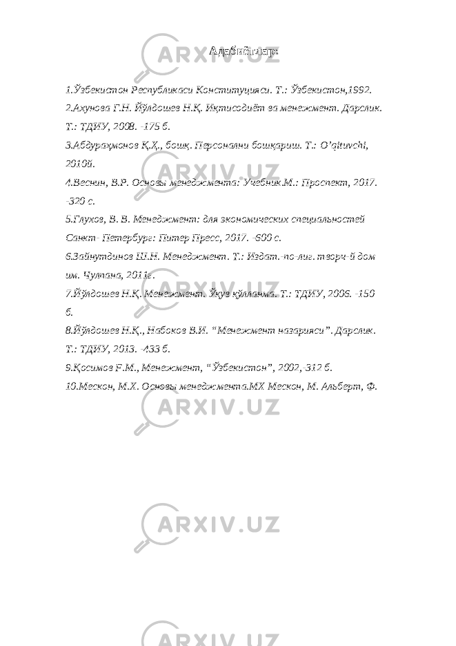 Адабиётлар: 1.Ўзбекистон Республикаси Конституцияси. Т.: Ўзбекистон,1992. 2.Ахунова Г.Н. Йўлдошев Н.Қ. Иқтисодиёт ва менежмент. Дарслик. Т.: ТДИУ, 2008. -175 б. 3.Абдураҳмонов Қ.Ҳ., бошқ. Персонални бошқариш. Т.: O ’ qituvchi , 2010й. 4.Веснин, В.Р. Основы менеджмента: Учебник.М.: Проспект, 2017. -320 c. 5.Глухов, В. В. Менеджмент: для экономических специальностей Санкт- Петербург: Питер Пресс, 2017. -600 с. 6.Зайнутдинов Ш.Н. Менеджмент. Т.: Издат.-по-лиг. творч-й дом им. Чулпана, 2011г. 7.Йўлдошев Н.Қ. Менежмент. Ўқув қўлланма. Т.: ТДИУ, 2006. -150 б. 8.Йўлдошев Н. Қ. , Набоков В.И. “Менежмент назарияси”. Дарслик. Т.: ТДИУ, 2013. -433 б. 9.Қосимов F .М., Менежмент, “Ўзбекистон”, 2002,-312 б. 10.Мескон, М.Х. Основы менеджмента.МХ Мескон, М. Альберт, Ф. 