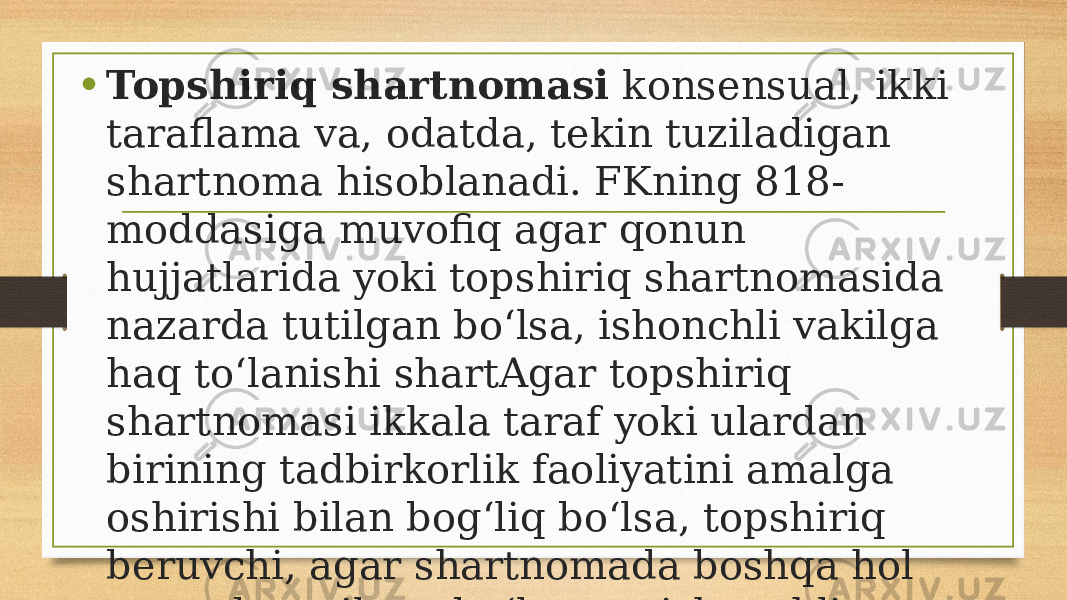 • Topshiriq shartnomasi konsensual, ikki taraflama va, odatda, tekin tuziladigan shartnoma hisoblanadi. FKning 818- moddasiga muvofiq agar qonun hujjatlarida yoki topshiriq shartnomasida nazarda tutilgan bo‘lsa, ishonchli vakilga haq to‘lanishi shartAgar topshiriq shartnomasi ikkala taraf yoki ulardan birining tadbirkorlik faoliyatini amalga oshirishi bilan bog‘liq bo‘lsa, topshiriq beruvchi, agar shartnomada boshqa hol nazarda tutilgan bo‘lmasa, ishonchli vakilga haq to‘lashi shart. . 