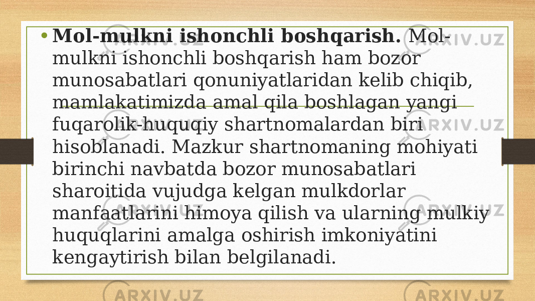 • Mol-mulkni ishonchli boshqarish. Mol- mulkni ishonchli boshqarish ham bozor munosabatlari qonuniyatlaridan kelib chiqib, mamlakatimizda amal qila boshlagan yangi fuqarolik-huquqiy shartnomalardan biri hisoblanadi. Mazkur shartnomaning mohiyati birinchi navbatda bozor munosabatlari sharoitida vujudga kelgan mulkdorlar manfaatlarini himoya qilish va ularning mulkiy huquqlarini amalga oshirish imkoniyatini kengaytirish bilan belgilanadi. 