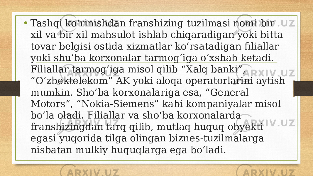 • Tashqi ko‘rinishdan franshizing tuzilmasi nomi bir xil va bir xil mahsulot ishlab chiqaradigan yoki bitta tovar belgisi ostida xizmatlar ko‘rsatadigan filiallar yoki shu’ba korxonalar tarmog‘iga o‘xshab ketadi. Filiallar tarmog‘iga misol qilib “Xalq banki”, “O‘zbektelekom” AK yoki aloqa operatorlarini aytish mumkin. Sho‘ba korxonalariga esa, “General Motors”, “Nokia-Siemens” kabi kompaniyalar misol bo‘la oladi. Filiallar va sho‘ba korxonalarda franshizingdan farq qilib, mutlaq huquq obyekti egasi yuqorida tilga olingan biznes-tuzilmalarga nisbatan mulkiy huquqlarga ega bo‘ladi. 