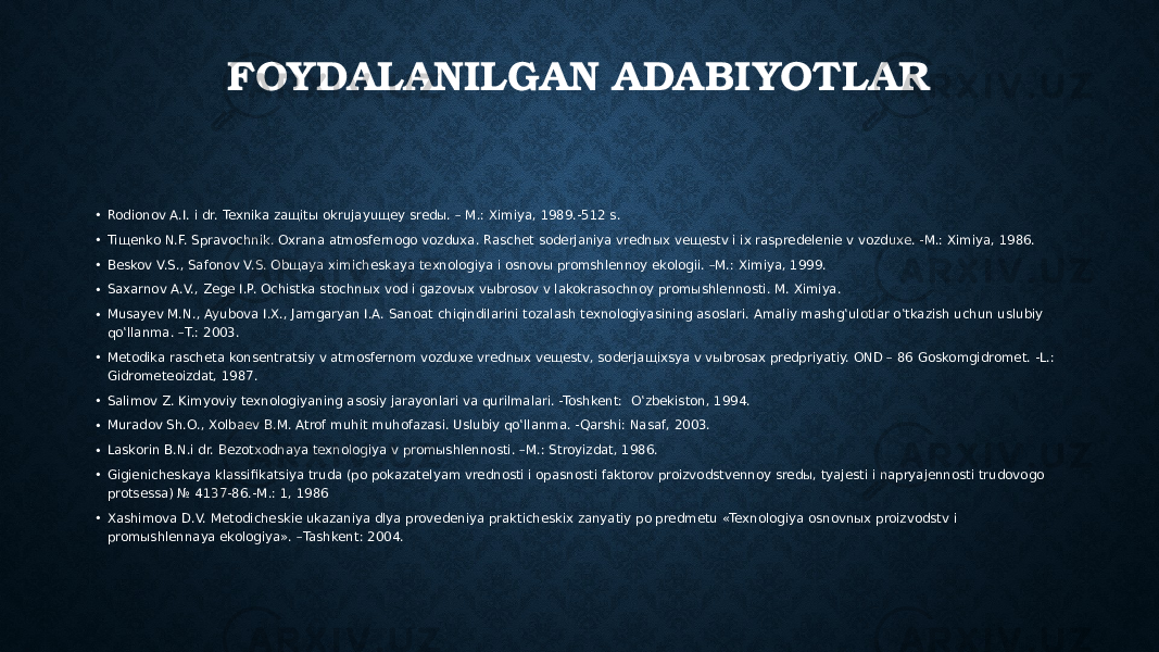 FOYDALANILGAN ADABIYOTLAR • Rodionov A.I. i dr. Texnika zaщitы okrujayuщey sredы. – M.: Ximiya, 1989.-512 s. • Tiщenko N.F. Spravochnik. Oxrana atmosfernogo vozduxa. Raschet soderjaniya vrednыx veщestv i ix raspredelenie v vozduxe. -M.: Ximiya, 1986. • Beskov V.S., Safonov V.S. Obщaya ximicheskaya texnologiya i osnovы promshlennoy ekologii. –M.: Ximiya, 1999. • Saxarnov A.V., Zege I.P. Ochistka stochnыx vod i gazovыx vыbrosov v lakokrasochnoy promыshlennosti. M. Ximiya. • Musayev M.N., Ayubova I.X., Jamgaryan I.A. Sanoat chiqindilarini tozalash texnologiyasining asoslari. Amaliy mashg‛ulotlar o‛tkazish uchun uslubiy qo‛llanma. –T.: 2003. • Metodika rascheta konsentratsiy v atmosfernom vozduxe vrednыx veщestv, soderjaщixsya v vыbrosax predpriyatiy. OND – 86 Goskomgidromet. -L.: Gidrometeoizdat, 1987. • Salimov Z. Kimyoviy texnologiyaning asosiy jarayonlari va qurilmalari. -Toshkent: O‛zbekiston, 1994. • Muradov Sh.O., Xolbaev B.M. Atrof muhit muhofazasi. Uslubiy qo‛llanma. -Qarshi: Nasaf, 2003. • Laskorin B.N.i dr. Bezotxodnaya texnologiya v promыshlennosti. –M.: Stroyizdat, 1986. • Gigienicheskaya klassifikatsiya truda (po pokazatelyam vrednosti i opasnosti faktorov proizvodstvennoy sredы, tyajesti i napryajennosti trudovogo protsessa) № 4137-86.-M.: 1, 1986 • Xashimova D.V. Metodicheskie ukazaniya dlya provedeniya prakticheskix zanyatiy po predmetu «Texnologiya osnovnыx proizvodstv i promыshlennaya ekologiya». –Tashkent: 2004. 