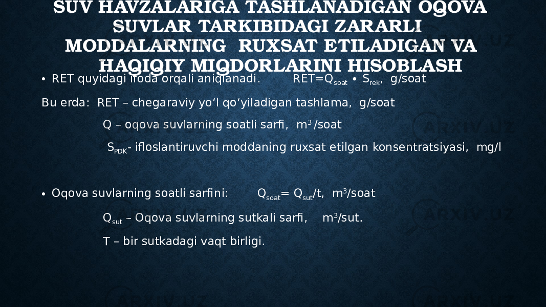 SUV HAVZALARIGA TASHLANADIGAN OQOVA SUVLAR TARKIBIDAGI ZARARLI MODDALARNING RUXSAT ETILADIGAN VA HAQIQIY MIQDORLARINI HISOBLASH • RET quyidagi ifoda orqali aniqlanadi. RET=Q soat ∙ S rek , g/soat Bu erda: RET – chegaraviy yo‘l qo‘yiladigan tashlama, g/soat Q – oqova suvlarning soatli sarfi, m 3 /soat S PDK - ifloslantiruvchi moddaning ruxsat etilgan konsentratsiyasi, mg/l • Oqova suvlarning soatli sarfini: Q soat = Q sut /t, m 3 /soat Q sut – Oqova suvlarning sutkali sarfi, m 3 /sut. T – bir sutkadagi vaqt birligi. 