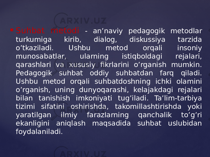  Suhbat metodi - an’naviy pedagogik metodlar turkumiga kirib, dialog, diskussiya tarzida o’tkaziladi. Ushbu metod orqali insoniy munosabatlar, ularning istiqboldagi rejalari, qarashlari va xususiy fikrlarini o’rganish mumkin. Pedagogik suhbat oddiy suhbatdan farq qiladi. Ushbu metod orqali suhbatdoshning ichki olamini o’rganish, uning dunyoqarashi, kelajakdagi rejalari bilan tanishish imkoniyati tug’iladi. Ta’lim-tarbiya tizimi sifatini oshirishda, takomillashtirishda yoki yaratilgan ilmiy farazlarning qanchalik to’g’ri ekanligini aniqlash maqsadida suhbat uslubidan foydalaniladi. 