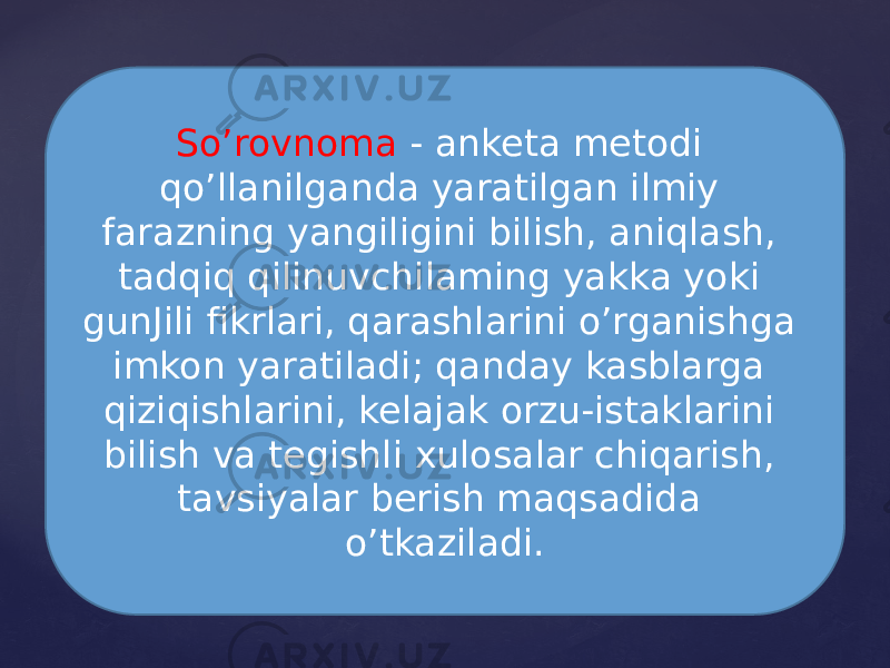 So’rovnoma - anketa metodi qo’llanilganda yaratilgan ilmiy farazning yangiligini bilish, aniqlash, tadqiq qilinuvchilaming yakka yoki gunJili fikrlari, qarashlarini o’rganishga imkon yaratiladi; qanday kasblarga qiziqishlarini, kelajak orzu-istaklarini bilish va tegishli xulosalar chiqarish, tavsiyalar berish maqsadida o’tkaziladi. 