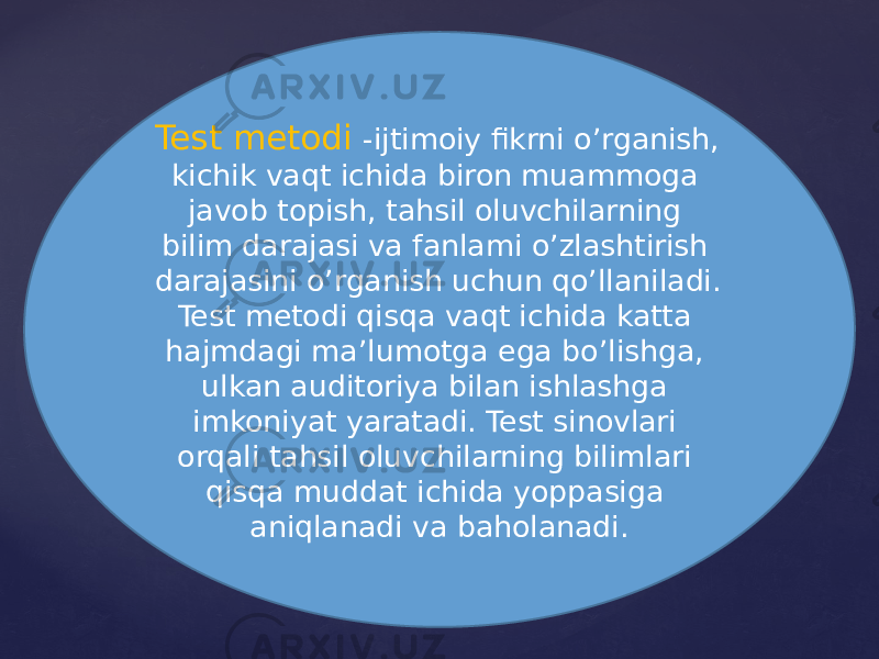 Test metodi -ijtimoiy fikrni o’rganish, kichik vaqt ichida biron muammoga javob topish, tahsil oluvchilarning bilim darajasi va fanlami o’zlashtirish darajasini o’rganish uchun qo’llaniladi. Test metodi qisqa vaqt ichida katta hajmdagi ma’lumotga ega bo’lishga, ulkan auditoriya bilan ishlashga imkoniyat yaratadi. Test sinovlari orqali tahsil oluvchilarning bilimlari qisqa muddat ichida yoppasiga aniqlanadi va baholanadi. 