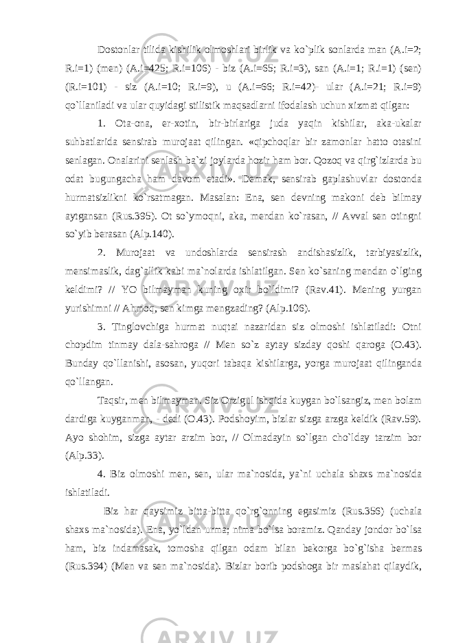 Dostonlar tilida kishilik olmoshlari birlik va ko`plik sonlarda man (A.i=2; R.i=1) (men) (A.i=425; R.i=106) - biz (A.i=65; R.i=3), san (A.i=1; R.i=1) (sen) (R.i=101) - siz (A.i=10; R.i=9), u (A.i=66; R.i=42)- ular (A.i=21; R.i=9) qo`llaniladi va ular quyidagi stilistik maqsadlarni ifodalash uchun xizmat qilgan: 1. Ota-ona, er-xotin, bir-birlariga juda yaqin kishilar, aka-ukalar suhbatlarida sensirab murojaat qilingan. «qipchoqlar bir zamonlar hatto otasini senlagan. Onalarini senlash ba`zi joylarda hozir ham bor. Qozoq va qirg`izlarda bu odat bugungacha ham davom etadi». Demak, sensirab gaplashuvlar dostonda hurmatsizlikni ko`rsatmagan. Masalan: Ena, sen devning makoni deb bilmay aytgansan (Rus.395). Ot so`ymoqni, aka, mendan ko`rasan, // Avval sen otingni so`yib berasan (Alp.140). 2. Murojaat va undoshlarda sensirash andishasizlik, tarbiyasizlik, mensimaslik, dag`allik kabi ma`nolarda ishlatilgan. Sen ko`saning mendan o`lging keldimi? // YO bilmayman kuning oxir bo`ldimi? (Rav.41). Mening yurgan yurishimni // Ahmoq, sen kimga mengzading? (Alp.106). 3. Tinglovchiga hurmat nuqtai nazaridan siz olmoshi ishlatiladi: Otni chopdim tinmay dala-sahroga // Men so`z aytay sizday qoshi qaroga (O.43). Bunday qo`llanishi, asosan, yuqori tabaqa kishilarga, yorga murojaat qilinganda qo`llangan. Taqsir, men bilmayman. Siz Orzigul ishqida kuygan bo`lsangiz, men bolam dardiga kuyganman, - dedi (O.43). Podshoyim, bizlar sizga arzga keldik (Rav.59). Ayo shohim, sizga aytar arzim bor, // Olmadayin so`lgan cho`lday tarzim bor (Alp.33). 4. Biz olmoshi men, sen, ular ma`nosida, ya`ni uchala shaxs ma`nosida ishlatiladi. Biz har qaysimiz bitta-bitta qo`rg`onning egasimiz (Rus.356) (uchala shaxs ma`nosida). Ena, yo`ldan urma; nima bo`lsa boramiz. Qanday jondor bo`lsa ham, biz indamasak, tomosha qilgan odam bilan bekorga bo`g`isha bermas (Rus.394) (Men va sen ma`nosida). Bizlar borib podshoga bir maslahat qilaydik, 