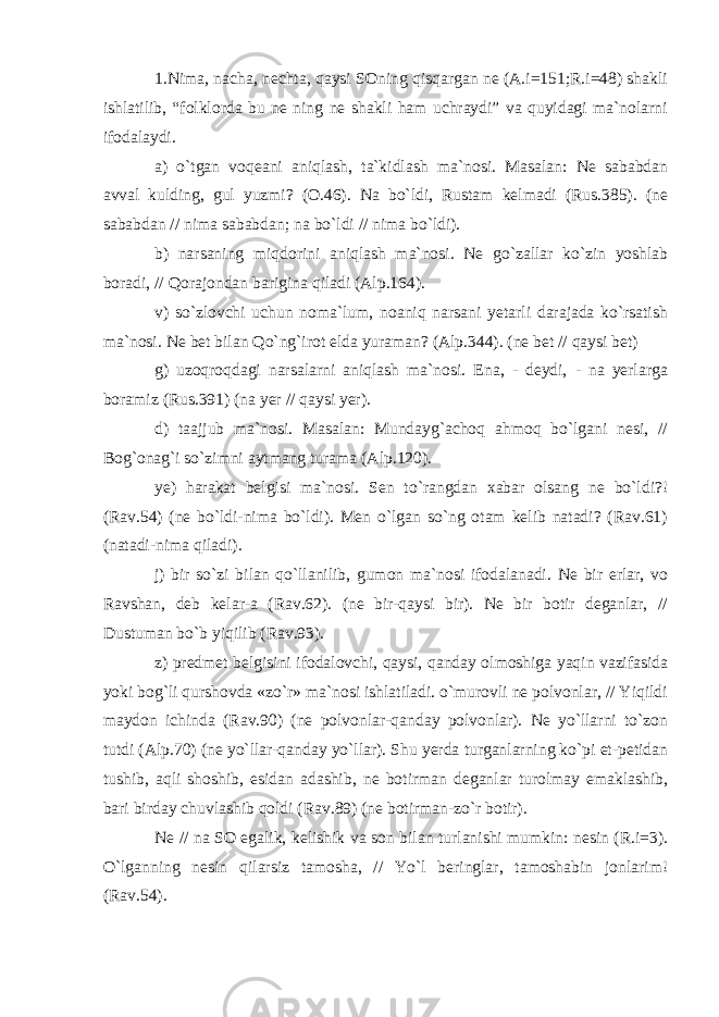 1.Nima, nacha, nechta, qaysi SOning qisqargan ne (A.i=151;R.i=48) shakli ishlatilib, “folklorda bu ne ning ne shakli ham uchraydi” va quyidagi ma`nolarni ifodalaydi. a) o`tgan voqeani aniqlash, ta`kidlash ma`nosi. Masalan: Ne sababdan avval kulding, gul yuzmi? (O.46). Na bo`ldi, Rustam kelmadi (Rus.385). (ne sababdan // nima sababdan; na bo`ldi // nima bo`ldi). b) narsaning miqdorini aniqlash ma`nosi. Ne go`zallar ko`zin yoshlab boradi, // Qorajondan barigina qiladi (Alp.164). v) so`zlovchi uchun noma`lum, noaniq narsani yetarli darajada ko`rsatish ma`nosi. Ne bet bilan Qo`ng`irot elda yuraman? (Alp.344). (ne bet // qaysi bet) g) uzoqroqdagi narsalarni aniqlash ma`nosi. Ena, - deydi, - na yerlarga boramiz (Rus.391) (na yer // qaysi yer). d) taajjub ma`nosi. Masalan: Mundayg`achoq ahmoq bo`lgani nesi, // Bog`onag`i so`zimni aytmang turama (Alp.120). ye) harakat belgisi ma`nosi. Sen to`rangdan xabar olsang ne bo`ldi?! (Rav.54) (ne bo`ldi-nima bo`ldi). Men o`lgan so`ng otam kelib natadi? (Rav.61) (natadi-nima qiladi). j) bir so`zi bilan qo`llanilib, gumon ma`nosi ifodalanadi. Ne bir erlar, vo Ravshan, deb kelar-a (Rav.62). (ne bir-qaysi bir). Ne bir botir deganlar, // Dustuman bo`b yiqilib (Rav.93). z) predmet belgisini ifodalovchi, qaysi, qanday olmoshiga yaqin vazifasida yoki bog`li qurshovda «zo`r» ma`nosi ishlatiladi. o`murovli ne polvonlar, // Yiqildi maydon ichinda (Rav.90) (ne polvonlar-qanday polvonlar). Ne yo`llarni to`zon tutdi (Alp.70) (ne yo`llar-qanday yo`llar). Shu yerda turganlarning ko`pi et-petidan tushib, aqli shoshib, esidan adashib, ne botirman deganlar turolmay emaklashib, bari birday chuvlashib qoldi (Rav.89) (ne botirman-zo`r botir). Ne // na SO egalik, kelishik va son bilan turlanishi mumkin: nesin (R.i=3). O`lganning nesin qilarsiz tamosha, // Yo`l beringlar, tamoshabin jonlarim! (Rav.54). 