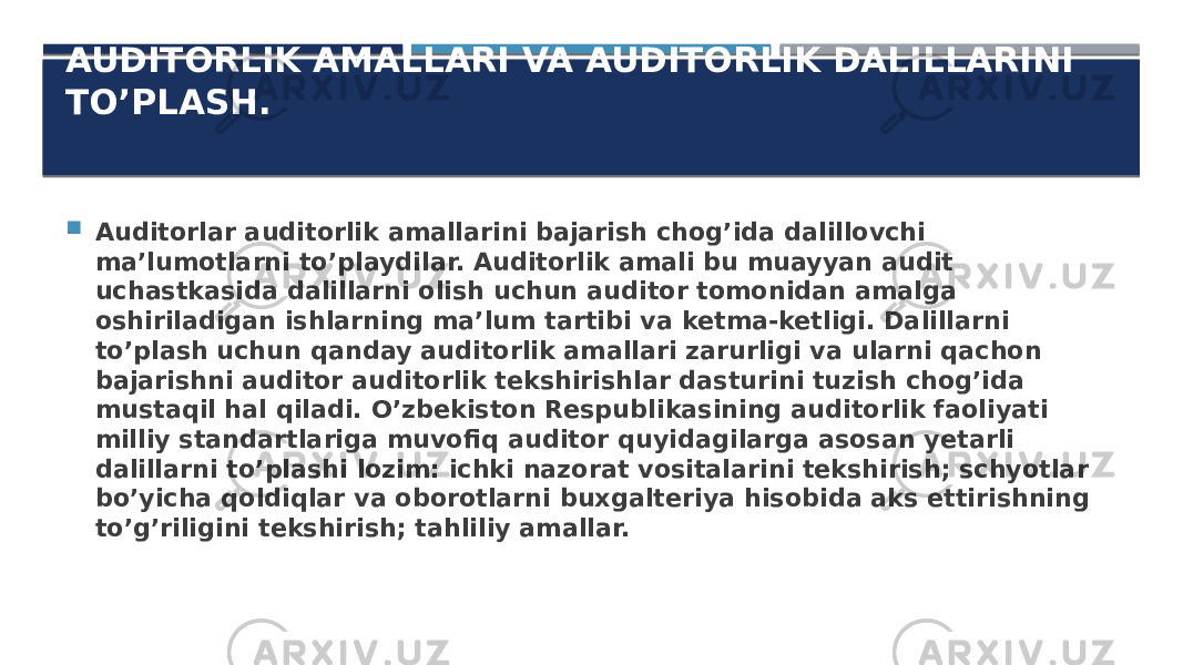 AUDITORLIK AMALLARI VA AUDITORLIK DALILLARINI TO’PLASH.  Auditorlar auditorlik amallarini bajarish chog’ida dalillovchi ma’lumotlarni to’playdilar. Auditorlik amali bu muayyan audit uchastkasida dalillarni olish uchun auditor tomonidan amalga oshiriladigan ishlarning ma’lum tartibi va ketma-ketligi. Dalillarni to’plash uchun qanday auditorlik amallari zarurligi va ularni qachon bajarishni auditor auditorlik tekshirishlar dasturini tuzish chog’ida mustaqil hal qiladi. O’zbekiston Respublikasining auditorlik faoliyati milliy standartlariga muvofiq auditor quyidagilarga asosan yetarli dalillarni to’plashi lozim: ichki nazorat vositalarini tekshirish; schyotlar bo’yicha qoldiqlar va oborotlarni buxgalteriya hisobida aks ettirishning to’g’riligini tekshirish; tahliliy amallar. 