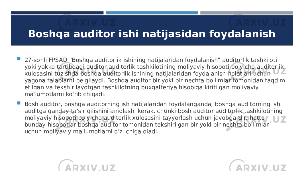 Boshqa auditor ishi natijasidan foydalanish  27-sonli FPSAD &#34;Boshqa auditorlik ishining natijalaridan foydalanish&#34; auditorlik tashkiloti yoki yakka tartibdagi auditor auditorlik tashkilotining moliyaviy hisoboti bo&#39;yicha auditorlik xulosasini tuzishda boshqa auditorlik ishining natijalaridan foydalanish holatlari uchun yagona talablarni belgilaydi. Boshqa auditor bir yoki bir nechta bo&#39;limlar tomonidan taqdim etilgan va tekshirilayotgan tashkilotning buxgalteriya hisobiga kiritilgan moliyaviy ma&#39;lumotlarni ko&#39;rib chiqadi.  Bosh auditor, boshqa auditorning ish natijalaridan foydalanganda, boshqa auditorning ishi auditga qanday ta&#39;sir qilishini aniqlashi kerak, chunki bosh auditor auditorlik tashkilotining moliyaviy hisoboti bo&#39;yicha auditorlik xulosasini tayyorlash uchun javobgardir, hatto bunday hisobotlar boshqa auditor tomonidan tekshirilgan bir yoki bir nechta bo&#39;limlar uchun moliyaviy ma&#39;lumotlarni o&#39;z ichiga oladi. 