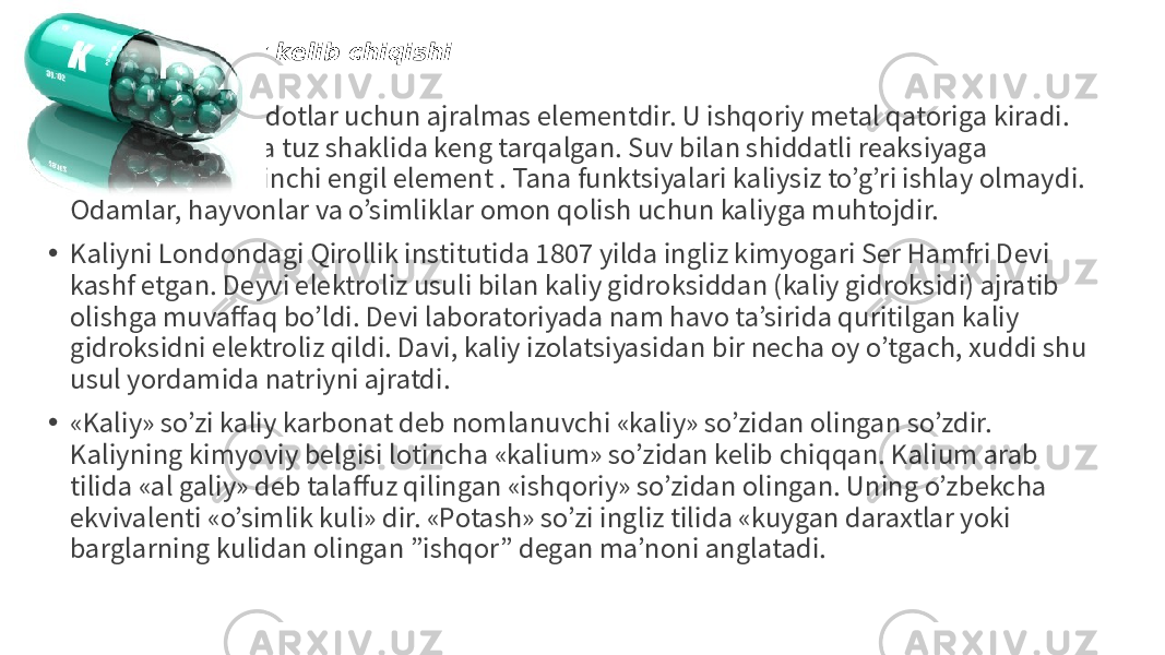 Kaliyning tarixiy kelib chiqishi • Kaliy tirik mavjudotlar uchun ajralmas elementdir. U ishqoriy metal qatoriga kiradi. Tabiatda, odatda tuz shaklida keng tarqalgan. Suv bilan shiddatli reaksiyaga kirishadi. Bu ikkinchi engil element . Tana funktsiyalari kaliysiz to’g’ri ishlay olmaydi. Odamlar, hayvonlar va o’simliklar omon qolish uchun kaliyga muhtojdir. • Kaliyni Londondagi Qirollik institutida 1807 yilda ingliz kimyogari Ser Hamfri Devi kashf etgan. Deyvi elektroliz usuli bilan kaliy gidroksiddan (kaliy gidroksidi) ajratib olishga muvaffaq bo’ldi. Devi laboratoriyada nam havo ta’sirida quritilgan kaliy gidroksidni elektroliz qildi. Davi, kaliy izolatsiyasidan bir necha oy o’tgach, xuddi shu usul yordamida natriyni ajratdi. • «Kaliy» so’zi kaliy karbonat deb nomlanuvchi «kaliy» so’zidan olingan so’zdir. Kaliyning kimyoviy belgisi lotincha «kalium» so’zidan kelib chiqqan. Kalium arab tilida «al galiy» deb talaffuz qilingan «ishqoriy» so’zidan olingan. Uning o’zbekcha ekvivalenti «o’simlik kuli» dir. «Potash» so’zi ingliz tilida «kuygan daraxtlar yoki barglarning kulidan olingan ”ishqor” degan ma’noni anglatadi. 