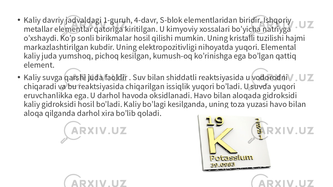 • Kaliy davriy jadvaldagi 1-guruh, 4-davr, S-blok elementlaridan biridir. Ishqoriy metallar elementlar qatoriga kiritilgan. U kimyoviy xossalari bo’yicha natriyga o’xshaydi. Ko’p sonli birikmalar hosil qilishi mumkin. Uning kristalli tuzilishi hajmi markazlashtirilgan kubdir. Uning elektropozitivligi nihoyatda yuqori. Elemental kaliy juda yumshoq, pichoq kesilgan, kumush-oq ko’rinishga ega bo’lgan qattiq element. • Kaliy suvga qarshi juda faoldir . Suv bilan shiddatli reaktsiyasida u vodorodni chiqaradi va bu reaktsiyasida chiqarilgan issiqlik yuqori bo’ladi. U suvda yuqori eruvchanlikka ega. U darhol havoda oksidlanadi. Havo bilan aloqada gidroksidi kaliy gidroksidi hosil bo’ladi. Kaliy bo’lagi kesilganda, uning toza yuzasi havo bilan aloqa qilganda darhol xira bo’lib qoladi. 