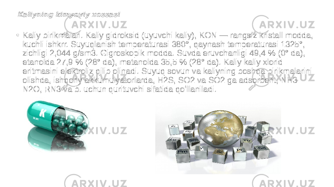 Kaliyning kimyoviy xossasi • Kaliy birikmalari. Kaliy gidroksid (uyuvchi kaliy), KON — rangsiz kristall modda, kuchli ishkrr. Suyuqlanish temperaturasi 380°, qaynash temperaturasi 1325°, zichligi 2,044 g/sm3. Gigroskopik modda. Suvda eruvchanligi 49,4 % (0° da), etanolda 27,9 % (28° da), metanolda 35,5 % (28° da). Kaliy kaliy xlorid eritmasini elektroliz qilib olinadi. Suyuq sovun va kaliyning boshqa birikmalarini olishda, ishqoriy akkumulyatorlarda, H2S, SO2 va SO2 ga adsorbent, NH3 N2O, RN3 va b. uchun qurituvchi sifatida qoʻllaniladi. 